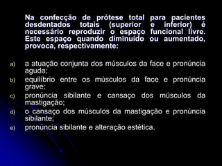 Na confecção de prótese total para pacientes
desdentados totais (superior e inferior) é
necessário reproduzir o espaço funcional livre.
Este espaço quando diminuído ou aumentado,
provoca, respectivamente:
a) a atuação conjunta dos músculos da face e pronúncia
aguda;
b) equilíbrio entre os músculos da face e pronúncia
grave;
c) pronúncia sibilante e cansaço dos músculos da
mastigação;
d) o cansaço dos músculos da mastigação e pronúncia
sibilante;
e) pronúncia sibilante e alteração estética.
 