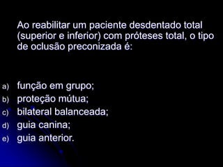 Ao reabilitar um paciente desdentado total
(superior e inferior) com próteses total, o tipo
de oclusão preconizada é:
a) função em grupo;
b) proteção mútua;
c) bilateral balanceada;
d) guia canina;
e) guia anterior.
 