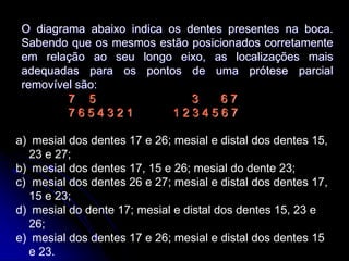 O diagrama abaixo indica os dentes presentes na boca.
Sabendo que os mesmos estão posicionados corretamente
em relação ao seu longo eixo, as localizações mais
adequadas para os pontos de uma prótese parcial
removível são:
7 5 3 6 7
7 6 5 4 3 2 1 1 2 3 4 5 6 7
a) mesial dos dentes 17 e 26; mesial e distal dos dentes 15,
23 e 27;
b) mesial dos dentes 17, 15 e 26; mesial do dente 23;
c) mesial dos dentes 26 e 27; mesial e distal dos dentes 17,
15 e 23;
d) mesial do dente 17; mesial e distal dos dentes 15, 23 e
26;
e) mesial dos dentes 17 e 26; mesial e distal dos dentes 15
e 23.
 