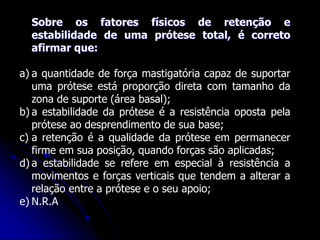 Sobre os fatores físicos de retenção e
estabilidade de uma prótese total, é correto
afirmar que:
a) a quantidade de força mastigatória capaz de suportar
uma prótese está proporção direta com tamanho da
zona de suporte (área basal);
b) a estabilidade da prótese é a resistência oposta pela
prótese ao desprendimento de sua base;
c) a retenção é a qualidade da prótese em permanecer
firme em sua posição, quando forças são aplicadas;
d) a estabilidade se refere em especial à resistência a
movimentos e forças verticais que tendem a alterar a
relação entre a prótese e o seu apoio;
e) N.R.A
 