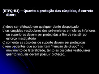 (ETFQ-RJ) – Quanto a proteção das cúspides, é correto
dizer:
a) deve ser efetuado em qualquer dente despolpado
b) as cúspides vestibulares dos pré-molares e molares inferiores
ou superiores devem ser protegidas a fim de resistir ao
esforço mastigatório
c) somente as cúspides de suporte devem ser protegidas
d) em pacientes que apresentam “Função de Grupo” no
movimento de lateralidade, tanto as cúspides vestibulares
quanto linguais devem possuir proteção.
 
