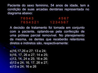 Paciente do sexo feminino, 54 anos de idade, tem a
condição de suas arcadas dentárias representada no
diagrama abaixo:
7 6 5 4 3 4 5 6 7
7 6 5 4 3 2 1 1 2 3 4 5 6 7
A decisão de tratamento foi tomada em conjunto
com a paciente, optando-se pela confecção de
uma prótese parcial removível. No planejamento
da mesma, os dentes que receberão retentores
diretos e indiretos são, respectivamente:
a)16,17,26 e 27; 13 e 24;
b)16, 17, 26 e 27; 14 e 25;
c)13, 14, 24 e 25; 16 e 26;
d)13 e 24; 16, 17, 26 e 27;
e)13 e 24; 16 e 26
 