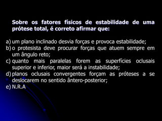Sobre os fatores físicos de estabilidade de uma
prótese total, é correto afirmar que:
a) um plano inclinado desvia forças e provoca estabilidade;
b) o protesista deve procurar forças que atuem sempre em
um ângulo reto;
c) quanto mais paralelas forem as superfícies oclusais
superior e inferior, maior será a instabilidade;
d) planos oclusais convergentes forçam as próteses a se
deslocarem no sentido ântero-posterior;
e) N.R.A
 