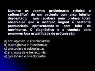 Durante os exames preliminares (clínico e
radiográfico) de um paciente com arco inferior
desdentado, que receberá uma prótese total,
observa-se que a inserção lingual é bastante
pronunciada apresentando-se com falta de
movimento. O diagnóstico e a conduta para
promover boa estabilidade de prótese são:
a) anciloglossia e alveoloplastia;
b) macroglossia e frenectomia;
c) glossodinia e sulcoplastia;
d) anciloglossia e frenectomia;
e) glossodinia e alveoloplastia.
 