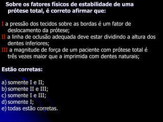 Sobre os fatores físicos de estabilidade de uma
prótese total, é correto afirmar que:
I a pressão dos tecidos sobre as bordas é um fator de
deslocamento da prótese;
II a linha de oclusão adequada deve estar dividindo a altura dos
dentes inferiores;
III a magnitude de força de um paciente com prótese total é
três vezes maior que a imprimida com dentes naturais;
Estão corretas:
a) somente I e II;
b) somente II e III;
c) somente I e III;
d) somente I;
e) todas estão corretas.
 