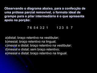 Observando o diagrama abaixo, para a confecção de
uma prótese parcial removível, o formato ideal de
grampo para o pilar intermediário é o que apresenta
apoio na porção:
7 6 5 4 3 2 1 1 2 3 5 7
a)distal; braço retentivo na vestibular;
b)mesial; braço retentivo na lingual;
c)mesial e distal; braço retentivo na vestibular;
d)mesial e distal; sem braço retentivo;
e)mesial e distal; braço retentivo na lingual.
 