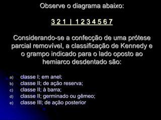 Observe o diagrama abaixo:
3 2 1 | 1 2 3 4 5 6 7
Considerando-se a confecção de uma prótese
parcial removível, a classificação de Kennedy e
o grampo indicado para o lado oposto ao
hemiarco desdentado são:
a) classe I; em anel;
b) classe II; de ação reserva;
c) classe II; à barra;
d) classe II; germinado ou gêmeo;
e) classe III; de ação posterior
 