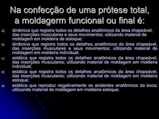 Na confecção de uma prótese total,
a moldagerm funcional ou final é:
a) dinâmica que registra todos os detalhes anatômicos da área chapeável,
das inserções musculares e seus movimentos; utilizando material de
moldagem em moldeira de estoque;
b) dinâmica que registra todos os detalhes anatômicos da área chapeável,
das inserções musculares e seus movimentos; utilizando material de
moldagem em moldeira individual;
c) estática que registra todos os detalhes anatômicos da área chapeável,
das inserções musculares; utilizando material de moldagem em moldeira
individual;
d) estática que registra todos os detalhes anatômicos da área chapeável,
das inserções musculares; utilizando material de moldagem em moldeira
estoque;
e) estática que reproduz negativamente os acidentes anatômicos da boca;
utilizando material de moldagem em moldeira estoque;
 