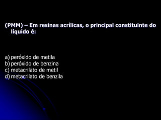 (PMM) – Em resinas acrílicas, o principal constituinte do
líquido é:
a) peróxido de metila
b) peróxido de benzina
c) metacrilato de metil
d) metacrilato de benzila
 