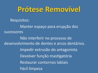 Prótese Removível
    Requisitos:
          Manter espaço para erupção dos 
  sucessores
          Não interferir no processo de 
  desenvolvimento de dentes e arcos dentários.
          Impedir extrusão do antagonista
          Devolver função mas;gatória
          Restaurar contornos labiais
          Fácil limpeza
 