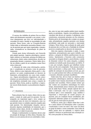 E X A M E   DO   PACIENTE




     INTRODUÇÃO                                                dos, uma vez que estes quadros podem trazer manifes-
                                                               tações no periodonto. Aqueles com problemas cardio-
     O sucesso dos trabalhos de prótese fixa na clínica        vasculares não devem ser expostos à substâncias vaso-
 diária está diretamente associado a um correto e crite-       constrictoras, comumente presentes em fios retratores.
 rioso planejamento que deve ser individualizado e             História prévia de hemorragia deve sempre ser pesqui-
 executado de modo a atender às necessidades de cada           sada, principalmente naqueles pacientes com doença
 paciente. Desta forma, cabe ao Cirurgião-Dentista             periodontal, onde pode ser necessário a intervenção
 coletar todas as informações necessárias durante o exa-       cirúrgica. Desta forma, uma avaliação da saúde geral
 me do paciente para que sejam organizadas e interpre-         do paciente deve ser feita com a finalidade de eliminar
 tadas, orientando-no na determinação do plano de              possíveis complicações no decorrer do tratamento.
 tratamento.                                                       Além dos aspectos relacionados à saúde, é muito
     Grande parte destas informações será fornecida            importante, principalmente para quem trabalha com
pelo próprio paciente. Aspectos psicológicos, necessi-         prótese, a pesquisa de hábitos parafuncionais dos pa-
dades estéticas ou funcionais, presença de hábitos pa-         cientes. Apertamento e bruxismo estão comumente
rafuncionais, dentre outras características, deverão ser       associados ao desgaste dental e, possivelmente, à perda
pesquisadas durante a anamnese. Outros dados deve-             de dimensão vertical. Em outras situações, a própria
rão ser obtidos a partir de um cuidadoso exame físico          condição de trabalho pode desencadear um hábito. É
extra e intra-oral.                                            o caso, por exemplo, daqueles que trabalham muitas
    A obtenção de todas estas informações, porém,              horas por dia com computador. Estas pessoas normal-
não é completada na primeira visita do paciente.               mente posicionam a cabeça para frente, alterando o
Nesta, obtém-se uma impressão clínica geral e o dia-           padrão de contração da musculatura cervical, que, por
gnóstico vai sendo complementado no decorrer do                sua vez, pode produzir dor reflexa em músculos como
tratamento, principalmente nos casos mais comple-              o masseter, alterando a posição mandibular.
xos. Alguns procedimentos diagnósticos são conco-                  Ainda nesta fase, deve-se fazer um histórico sobre
mitantes aos procedimentos clínicos, com cada ses-             tratamentos odontológicos anteriores. Alguns pacien-
são terapêutica ensinando mais coisas a respeito do            tes podem trazer traumas decorrentes de intervenções
paciente. Desta forma, pode-se modificar a impres-             passadas mal sucedidas. Outros podem relatar que
são inicial obtida durante os procedimentos diagnós-           não visitam um consultório odontológico há muito
ticos.                                                         tempo, demonstrando pouco interesse pela manuten-
                                                               ção da saúde bucal. Nestes, atenção especial deve ser
   j 1' A NAMNESE                                              dada à motivação, uma vez que o mesmo poderá
                                                               acontecer após o novo tratamento. Logo, também é
   Nesta primeira fase do exame clínico deve-se pes-           importante a observação do estado psíquico do
quisar o estado de saúde geral do paciente. Este de-           paciente, pois em condições bucais semelhantes, pla-
sempenha um importante papel e deve sempre ser                 nejamentos diferentes podem ser executados em fun-
considerado antes do início do tratamento, uma vez             ção do grau de motivação do paciente.
que permite tomar os cuidados especiais exigidos para              Verifica-se, assim, que o objetivo desta fase é cole-
cada paciente. Em determinadas situações, deve-se              tar o maior número de informações sobre o paciente,
descartar algumas modalidades de tratamento, que a             visualizando-o como um todo e não como um dente
princípio seriam ideais, devido às condições físicas e         ou grupo de dentes a serem restaurados. Esta coleta de
emocionais ou à idade do paciente.                             dados, porém, deve ser ordenada e o objetivo deste
   Alergias à medicamentos ou materiais devem estar            capítulo é fornecer ao profissional uma orientação so-
em posição de destaque na ficha clínica. Pacientes dia-        bre como proceder na clínica diária.
béticos ou com anemia devem ser controlados e trata-
 