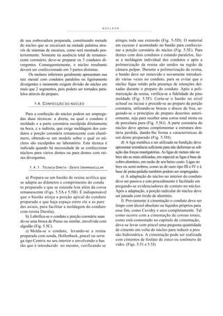 NÚCL E O S




de sua embocadura preparada, constituindo metade             atingiu toda sua extensão (Fig. 5-5D). O material
do núcleo que se encaixará na metade palatina atra-          em excesso é acomodado no bastão para confeccio-
vés de sistemas de encaixes, como será mostrado pos-         nar a porção coronária do núcleo (Fig. 5.5E). Para
teriormente. Somente na ausência total de remanes-           dentes com dois condutos e estando paralelos, faz-
cente coronário, deve-se preparar os 3 condutos di-          se a moldagem individual dos condutos e após a
vergentes. Consequentemente, o núcleo resultante             polimerização da resina são unidos na região da
deverá ser confeccionado em 3 partes distintas.              câmara pulpar. Durante a polimerização da resina,
      Os molares inferiores geralmente apresentam sua        o bastão deve ser removido e novamente introduzi-
raiz mesial com condutos paralelos ou ligeiramente           do várias vezes no conduto, para se evitar que o
divergentes e raramente exigem divisão do núcleo em          núcleo fique retido pela presença de retenções dei-
mais que 2 segmentos, pois podem ser tornados para-          xadas durante o preparo do conduto. Após a poli-
lelos através do preparo.                                    merização da resina, verifica-se a fidelidade do pino
                                                             moldado (Fig. 5.5F). Corta-se o bastão no nível
        1.4. C ONFECÇÃO     DO NÚCLEO                        oclusal ou incisai e procede-se ao preparo da porção
                                                             coronária, utilizando-se brocas e discos de lixa, se-
   Para a confecção do núcleo podem ser emprega-             guindo-se o princípios de preparo descritos anteri-
das duas técnicas: a direta, na qual o conduto é             ormente, seja para receber uma coroa total mista ou
moldado e a parte coronária esculpida diretamente            de porcelana pura (Fig. 5.5G). A parte coronária do
na boca, e a indireta, que exige moldagem dos con-           núcleo deve apenas complementar a estrutura den-
dutos e porção coronária remanescente com elastô-            tária perdida, dando-lhe forma e características de
mero, obtendo-se um modelo sobre o qual os nú-               um dente preparado (Fig. 5.5H).
cleos são esculpidos no laboratório. Esta técnica é              d) A liga metálica a ser utilizada na fundição deve
indicada quando há necessidade de se confeccionar            apresentar resistência suficiente para não deformar-se sob
núcleos para vários dentes ou para dentes com raí-           ação das forças mastigatórias. As ligas de metais não no
zes divergentes.                                             bres são as mais utilizadas, em especial as ligas à base de
                                                             cobre-alumínio, em razão de seu baixo custo. Ligas no
     1 . 4 . 1 . T ÉCNICA DIRETA - DENTE UNIRRADICULAR       bres ou semi-nobres, como as de ouro tipo III e IV e à
                                                             base de prata-paládio também podem ser empregadas.
   a) Prepara-se um bastão de resina acrílica que                e) A adaptação do núcleo no interior do conduto
se adapta ao diâmetro e comprimento do condu                 deve ser passiva e este procedimento é facilitado em
to preparado e que se estenda lcm além da coroa              pregando-se evidenciadores de contato no núcleo.
remanescente (Figs. 5.5A e 5.5B). É indispensável            Após a adaptação, a porção radicular do núcleo deve
que o bastão atinja a porção apical do conduto               ser jateada com óxido de alumínio.
preparado e que haja espaço entre ele e as pare                  f) Previamente à cimentação o conduto deve ser
des axiais, para facilitar a moldagem do conduto             limpo com álcool absoluto ou líquidos próprios para
com resina Duralay.                                          esse fim, como Cavidry e seco completamente. Tal
   b) Lubrifica-se o conduto e porção coronária usan         como ocorre com a cimentação de coroas totais,
do-se uma broca de Peeso ou similar, envolvida com           como está comentado no capítulo de cimentação,
algodão (Fig. 5.5C).                                         deve-se levar com pincel uma pequena quantidade
   c) Molda-se o conduto, levando-se a resina                de cimento em volta do núcleo para reduzir a pres
preparada com sonda, Hollenback, pincel ou serin             são hidrostática. A cimentação pode ser realizada
ga tipo Centrix no seu interior e envolvendo o bas           com cimentos de fosfato de zinco ou ionômero de
tão que é introduzido no mesmo, verificando se               vidro. (Figs. 5.51 e 5.5J)
 