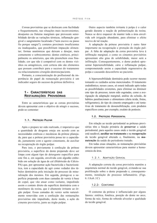 PRÓTESE   FIXA



    Coroas provisórias que se deslocam com facilidade          Outro aspecto também irritante à polpa é o calor
e frequentemente, nas situações mais inconvenientes;       gerado durante a reação de polimerização da resina.
desajustes ou fraturas marginais que provocam sensi-       Nunca se deve esquecer de manter toda a área envol-
bilidade devido as variações térmicas, inflamação gen-     vida sob irrigação abundante, para eliminar o efeito
gival e sangramento localizado ("nem escovo ou passo       nocivo de tal reação.
fio porque sangra"); contatos proximais insuficientes          A adaptação da prótese provisória é outro fator
ou inadequados, que possibilitam impacção alimen-          importante na recuperação e proteção do órgão pul-
tar; formas anatómicas que deixam a desejar, mais          par. A falta de adaptação da coroa provisória leva à
comumente o sobrecontorno; dentes estéticos, princi-       infiltração marginal, e como os cimentos provisórios
palmente os anteriores, que não preenchem essa fina-       apresentam alto grau de solubilidade, maior será a
lidade; cor que não é compatível com os dentes vizi-       infiltração. Consequentemente, o dente poderá apre-
nhos ou antagónicos, com certeza não são elementos         sentar hipersensibilidade, cárie e inflamação pulpar,
que possam contribuir para o sucesso do tratamento         comprometendo assim a capacidade regenerativa da
ou relacionamento cirurgião-dentista/paciente.             polpa e causando desconforto ao paciente.
    Portanto, a conscientização do profissional da im-
portância do papel da restauração provisória é um              A hipersensibilidade dentinária pode ocorrer mesmo
indicador seguro do sucesso da prótese definitiva.         tomando os cuidados acima mencionados. O tratamento
                                                           endodôntico, nesses casos, só estará indicado após todas
                                                           as possibilidades existentes, para eliminar ou diminuir
     1 - CARACTERÍSTICAS DAS                               este tipo de processo, terem sido esgotadas, como a ave-
     RESTAURAÇÕES PROVISÓRIAS                              riguação da adaptação marginal, análise da oclusão, de
                                                           hábitos parafuncionais e alimentares (dieta ácida, frutas,
   Entre as características que as coroas provisórias      refrigerantes), do tipo de cimento empregado e até tenta-
devem apresentar com o objetivo de atingir o sucesso,      tivas de tratamento de dessensibilização, com produtos
pode-se comentar:                                          específicos como, por exemplo, oxalato de potássio.

                                                                  1 . 2 . PROTEÇÃO PERIODONTAL
     1.1.    PROTEÇÃO PULPAR
                                                               Em relação ao tecido periodontal as próteses provi-
    Após o preparo ter sido realizado, é imperativo que    sórias têm a função primária de preservar a saúde
a quantidade de desgaste esteja em acordo com as           periodontal, para aqueles casos onde o tecido gengival
necessidades estéticas e mecânicas da prótese planeja-     está saudável, auxiliar no tratamento e na recuperação
da, para que a prótese provisória possa ter a capacida-    do tecido gengival alterado e, finalmente, na ma-
de, juntamente com o agente cimentante, de auxiliar        nutenção da saúde do periodonto tratado.
na recuperação do órgão pulpar.                                Em todas essas situações, as restaurações provisórias
    Para isso, e previamente à confecção da prótese        devem apresentar características para manter a home-
provisória, a superfície do dente preparado deve ser       ostasia da área.
limpa com algum tipo de detergente específico para
este fim e, em seguida, envolvida com algodão embe-               1.2.1.   ADAPTAÇÃO CERVICAL
bido em solução de água de cal (Hidróxido de Cálcio-
PA) que, por apresentar ação bactericida e bacteriostá-       A adaptação correta da coroa provisória mantém a
tica, tem a capacidade de agir como vedador dos tú-        arquitetura normal do tecido gengival, evitando-se sua
bulos dentinários pela iniciação do processo de mine-      proliferação sobre o dente preparado e, consequente-
ralização dos mesmos. Em seguida, protege-se a su-         mente, instalação do processo inflamatório. (Figs.
perfície preparada com duas camadas de verniz à base       6.1Aa6.1C)
de copal, que vão atuar como isolante, impedindo
assim o contato direto da superfície dentinária com o             1.2.2- CONTORNO
monômero da resina, que é altamente irritante ao ór-
gão pulpar. Essas camadas de verniz serão natural-             O contorno da prótese é influenciado por alguns
mente removidas com a confecção das restaurações           fatores: estética, fonética, posição do dente no arco,
provisórias não impedindo, deste modo, a ação do           forma da raiz, forma do rebordo alveolar e qualidade
cimento provisório, junto ao órgão pulpar.                 do tecido gengival.
 