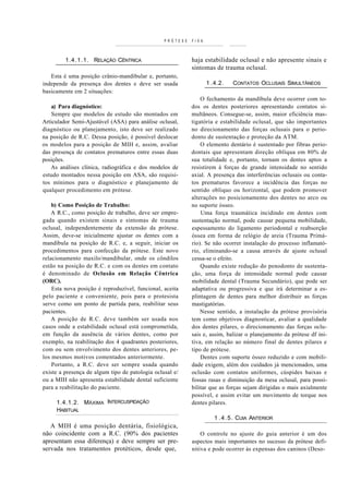 PRÓTESE   FIXA



         1.4.1.1. RELAÇÃO CÊNTRICA                         haja estabilidade oclusal e não apresente sinais e
                                                           sintomas de trauma oclusal.
   Esta é uma posição crânio-mandibular e, portanto,
independe da presença dos dentes e deve ser usada                 1 .4.2.   CONTATOS OCLUSAIS SIMULTÂNEOS
basicamente em 2 situações:
                                                               O fechamento da mandíbula deve ocorrer com to-
    a) Para diagnóstico:                                   dos os dentes posteriores apresentando contatos si-
    Sempre que modelos de estudo são montados em           multâneos. Consegue-se, assim, maior eficiência mas-
Articulador Semi-Ajustável (ASA) para análise oclusal,     tigatória e estabilidade oclusal, que são importantes
diagnóstico ou planejamento, isto deve ser realizado       no direcionamento das forças oclusais para o perio-
na posição de R.C. Dessa posição, é possível deslocar      donto de sustentação e proteção da ATM.
os modelos para a posição de MIH e, assim, avaliar             O elemento dentário é sustentado por fibras perio-
das presença de contatos prematuros entre essas duas       dontais que apresentam direção oblíqua em 80% de
posições.                                                  sua totalidade e, portanto, tornam os dentes aptos a
   As análises clínica, radiográfica e dos modelos de      resistirem à forças de grande intensidade no sentido
estudo montados nessa posição em ASA, são requisi-         axial. A presença das interferências oclusais ou conta-
tos mínimos para o diagnóstico e planejamento de           tos prematuros favorece a incidência das forças no
qualquer procedimento em prótese.                          sentido obliquo ou horizontal, que podem promover
                                                           alterações no posicionamento dos dentes no arco ou
    b) Como Posição de Trabalho:                           no suporte ósseo.
    A R.C., como posição de trabalho, deve ser empre-          Uma força traumática incidindo em dentes com
gada quando existem sinais e sintomas de trauma            sustentação normal, pode causar pequena mobilidade,
oclusal, independentemente da extensão da prótese.         espessamento do ligamento periodontal e reabsorção
Assim, deve-se inicialmente ajustar os dentes com a        óssea em forma de relógio de areia (Trauma Primá-
mandíbula na posição de R.C. e, a seguir, iniciar os       rio). Se não ocorrer instalação do processo inflamató-
procedimentos para confecção da prótese. Este novo         rio, eliminando-se a causa através de ajuste oclusal
relacionamento maxilo/mandibular, onde os côndilos         cessa-se o efeito.
estão na posição de R.C. e com os dentes em contato            Quando existe redução do penodonto de sustenta-
é denominado de Oclusão em Relação Cêntrica                ção, uma força de intensidade normal pode causar
(ORC).                                                     mobilidade dental (Trauma Secundário), que pode ser
    Esta nova posição é reproduzível, funcional, aceita    adaptativa ou progressiva e que irá determinar a es-
pelo paciente e conveniente, pois para o protesista        plintagem de dentes para melhor distribuir as forças
serve como um ponto de partida para, reabilitar seus       mastigatórias.
pacientes.                                                     Nesse sentido, a instalação da prótese provisória
    A posição de R.C. deve também ser usada nos            tem como objetivos diagnosticar, avaliar a qualidade
casos onde a estabilidade oclusal está comprometida,       dos dentes pilares, o direcionamento das forças oclu-
em função da ausência de vários dentes, como por           sais e, assim, balizar o planejamento da prótese df ini-
exemplo, na reabilitação dos 4 quadrantes posteriores,     tiva, em relação ao número final de dentes pilares e
com ou sem envolvimento dos dentes anteriores, pe-         tipo de prótese.
los mesmos motivos comentados anteriormente.                   Dentes com suporte ósseo reduzido e com mobili-
    Portanto, a R.C. deve ser sempre usada quando          dade exigem, além dos cuidados já mencionados, uma
existe a presença de algum tipo de patologia oclusal e/    oclusão com contatos uniformes, cúspides baixas e
ou a MIH não apresenta estabilidade dental suficiente      fossas rasas e diminuição da mesa oclusal, para possi-
para a reabilitação do paciente.                           bilitar que as forças sejam dirigidas o mais axialmente
                                                           possível, e assim evitar um movimento de torque nos
     1.4.1.2. MÁXIMA INTERCUSPIDAÇÃO                       dentes pilares.
     HABITUAL
                                                                     1 . 4 . 5 . CUIA ANTERIOR
   A MIH é uma posição dentária, fisiológica,
não coincidente com a R.C. (90% dos pacientes                  O controle no ajuste do guia anterior é um dos
apresentam essa diferença) e deve sempre ser pre-          aspectos mais importantes no sucesso da prótese defi-
servada nos tratamentos protéticos, desde que,             nitiva e pode ocorrer às expensas dos caninos (Deso-
 