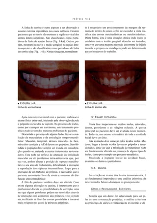 PRÓTESE   FIXA



    A linha do sorriso é outro aspecto a ser observado e      te é necessário um posicionamento da margem da res-
assume extrema importância nos casos estéticos. Existem       tauração dentro do sulco, a fim de esconder a cinta me-
pacientes que ao sorrir não mostram a região cervical dos     tálica das coroas metaloplásticas ou metalocerâmicas.
dentes ântero-superiores. São classificados como porta-       Desta forma, esta é uma situação clínica onde todos os
dores de linha do sorriso baixa (Fig. 1.4A). Outros, po-      cuidados com o tecido gengival deverão ser tomados,
rém, mostram inclusive o tecido gengival na região ânte-      uma vez que uma pequena recessão decorrente de injúria
ro-superior e são classificados como portadores de linha      durante o preparo ou moldagem pode ser determinante
do sorriso alta (Fig. 1.4B). Nestas situações, normalmen-     para o insucesso do trabalho.




■ FIGURA I.4A                                                 ■ FIGURA I.4B
Linha do sorriso baixa                                        Linha do sorriso alta



    Após esta conversa inicial com o paciente, realiza-se o          5' EXAME INTRAORAL
exame físico extra-oral, iniciando pela observação da pele
e palpando os tecidos de suporte. Na presença de lesões,          Nesta fase inspeciona-se tecidos moles, músculos,
como por exemplo um carcinoma, um tratamento pro-             dentes, periodonto e as relações oclusais. A queixa
tético pode ser um dos menores problemas do paciente.         principal do paciente deve ser avaliada neste momen-
    Descartada a presença de alguma lesão, faz-se a ava-      to. Todavia, um exame sistemático de toda a cavidade
liação da musculatura e da articulação temporomandi-          bucal deve ser feito.
bular. Masseter, temporal, demais músculos da face,               Esta avaliação deve começar pelos tecidos moles. Mu-
músculos cervicais e ATM devem ser palpados. Sensibi-         cosas, língua e demais tecidos devem ser palpados e inspe-
lidade à palpação deve sempre ser levada em considera-        cionados, uma vez que a prioridade do tratamento pode
ção quando se pretende executar tratamentos restaura-         ser drasticamente alterada na presença de alguns tipos de
dores. Esta pode ser reflexo de alteração da tonicidade       lesões, como por exemplo um processo neoplásico.
muscular ou de problemas intra-articulares que, por               Finalizada a inspeção inicial da cavidade bucal,
sua vez, podem alterar a posição de repouso mandibu-          examina-se dentes e periodonto.
lar e o seu arco de fechamento, dificultando a execução
e reprodução dos registros intermaxilares. Logo, para a              5.1. DENTES
execução de um trabalho de prótese, é necessário que o
paciente encontre-se livre de sinais e sintomas de dis-          Em relação ao exame dos dentes remanescentes, é
função craniomandibular.                                      de fundamental importância uma análise criteriosa de
    A fala do paciente também deve ser aferida. Caso          determinados fatores decisivos no planejamento:
exista alguma alteração ou queixa, é interessante que o
profissional discuta as possibilidades de correção, uma              CÁRIES   E   RESTAURAÇÕES EXISTENTES
vez que alguns problemas podem ser resolvidos através
de alterações nos contornos das próteses. Isto já pode            Sempre que um dente for selecionado para ser pi-
ser verificado na fase das coroas provisórias e torna-se      lar de uma restauração protética, a análise criteriosa
mais evidente nos casos de próteses anteriores.               da presença de cáries e restaurações existentes é de
 