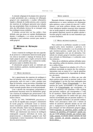 PRÓTESE   FIXA



   A extensão subgengival do preparo deve preservar                    MEIOS   QUÍMICOS
a saúde periodontal, pois a presença de inflamação
gengival com sangramento e exudato inflamatório               Buscando eliminar a iatrogenia causada pelos fios,
impede a obtenção de moldes precisos, pois a maioria       substituíram-se os meios mecânicos de afastamento
dos materiais de moldagem apresenta uma redução            pelos químicos, como o cloreto de zinco de 2 a 40%,
das suas propriedades finais na presença de umidade,       alúmen, e até ácido sulfúrico diluído, entre outros.
além das dificuldades técnicas de se conseguir uma         Essas substâncias também causavam sérios traumatis-
boa moldagem nessas condições.                             mos ao tecido gengival, como proliferação e descama-
   O término cervical deve ser liso, polido e bem          ção epitelial, hiperemia, necrose do epitélio sulcular e
definido, para que possa ser copiado detalhadamente        recessão gengival, sendo tão ou mais traumáticos que
durante a moldagem, e as coroas provisórias bem            os meios mecânicos.
adaptadas e com contornos corretos para manter a
saúde gengival.                                                   1.3' MEIOS   MECÂNICO- QUÍMICOS


                                                               Para contornar os problemas causados ao tecido
     1* MÉTODOS        DE   RETRAÇÃO                       gengival pelos meios mecânicos e químicos, LA
     GENVIVAL                                              FORGIA (1964) recomendou o uso de produtos de
                                                           ação mecânico-química, usando para isso fios de
    Como o material de moldagem não tem capacida-          algodão impregnados com sais de adrenalina. Este
de de promover o afastamento lateral do tecido gengi-      método de retração gengival mecânico-químico é o
val, torna-se necessário o emprego de técnicas de re-      mais utilizado na Odontologia e é conhecido como
tração gengival, para expor a região cervical do dente     fios retratores.
preparado, e assim permitir que o material de molda-           Várias são as substâncias químicas utilizadas nestes
gem possa copiar os detalhes dessa área.                   fios: epinefrina, sulfato de alumínio, cloreto de alumí-
    O afastamento gengival pode ser realizado por          nio e sulfato férrico.
meios mecânicos, químicos, mecânico-químicos e por             Epinefrina: Disponível em soluções a 0,1 e 8%, é a
meios cirúrgicos.                                          substância encontrada na maioria dos fios retratores.
                                                           Apresentam mais ou menos 0,2 a 1 mg de epinefrina
     1.1' MEIOS    MECÂNICOS                               racêmica por polegada de fio, dependendo do diâme-
                                                           tro e da marca.
   Até o aparecimento dos materiais de moldagem à              Para mostrar claramente os efeitos que essa subs
base de borracha, meios mecânicos de retração como         tância química pode causar ao paciente, pode-se citar
guta-percha, anéis de couro e cobre, grampos para          o Gengi-paleque é um dos fios mais empregados para
dique de borracha, coroas provisórias cimentadas sem       retração gengival. Possui 0,5mg/polegada, e a dose
remoção dos excessos, foram usados indiscriminada-         máxima por sessão, recomendada a um paciente sau
mente causando grandes danos ao tecido periodontal.        dável, é de 0,2mg/polegadas, que corresponde a 10
   Com o advento das mercaptanas, pesquisadores e          tubetes de anestésico com epinefrina 1/100 e 0,04mg
profissionais buscaram meios de afastamentos gengi-        para pacientes cardíacos, que correspondem a 2 tube
vais e técnicas de moldagem que, preservassem a saú-       tes de anestésico. Diante destes dados pode-se verifi
de periodontal e facilitassem a realização dos procedi-    car que, 1 polegada desse fio contém mais que a dose
mentos clínicos.                                           máxima recomendada para um paciente saudável e 12
   Assim, em 1969, THOMPSON, preconizou o                  vezes mais quando ministrada a um paciente cardíaco.
uso de fios de algodão para conseguir o afastamento        Muitas vezes preocupa-se muito com o número de
do tecido gengival, verificando serem os mesmos            tubetes de anestésico aplicados durante um ato cirúr
menos traumáticos quando comparados às técnicas            gico e, negligencia-se na quantidade de fios usados
até então utilizadas. Outro meio de afastamento me-        para conseguir um bom afastamento gengival. Quan-,
cânico surgiu em 1962, com NÓBILO e CANNIS-                tidadesexageradas de epinefrina podem resultar na
TRACI, que idealizaram uma técnica de moldagem             síndrome da epinefrina, principalmente quando usa-
empregando casquetes individuais de resina, que            cks em tecido gengival ulcerado, que incluem raqni-
proporcionavam o afastamento gengival com fácil            cardia, aumento_da-pfessão arterial, aumento da respi
manipulação e menor traumatismo. Esta técnica será         ração, aumento de pressão sanguínea, nervosn
descrita posteriormente.                                   dor de cabeça. _
 