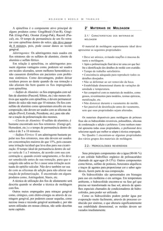 M O L D A G E M   E   M O D EL O      DE    T R A B A L H O



    A epinefrina é o componente ativo principal de                            2' MATERIAIS         DE    MOLDAGEM
 alguns produtos como: GingiBraid (Van-R), Gingi-
 Pak (Gingi-Pak), Orostat (Gengi-Pak), Racord (Pas-                           2.1.' C AR ACTERÍSTICAS    DOS MATERIAIS D E
 cal), etc. O tempo de permanência de um fio retra-                           MOLDAGEM
 tor com epinefrina dentro do sulco, não deve passar
 de 8 minutos, pois, pode causar danos ao tecido                         O material de moldagem supostamente ideal deve
 gengival.                                                            apresentar as seguintes propriedades:
    Adstringentes: Os adstringentes mais usados em
 fios retratores são os sulfatos de alumínio, cloreto de                 • Deve ser atóxico, evitando reaçÕes à mucosa du
 alumínio e sulfato férrico.                                             rante a moldagem.
    Em relação à epinefrina, os adstringentes pos-                       • Após a polimerização final deve ter uma cor que faci
 suem algumas vantagens como, poderem ser usados                         lite a identificação dos detalhes do molde com exatidão.
 em tecidos ulcerados, serem melhores hemostáticos e                     • Tempo de trabalho satisfatório.
 não causarem distúrbios em pacientes com proble-                        • Consistência adequada para reproduzir todos os
 mas sistémicos. Como desvantagens, podem deixar                         detalhes desejados.
 resíduos presos ao dente quando da sua remoção e                        • Não se deformar ao ser removido da boca.
 não afastam tão bem quanto os fios impregnados                          • Estabilidade dimensional diante de variações de
 com epinefrina.                                                         umidade e temperatura.
    —Sulfato de Alumínio: os fios empregados com sul                     • Ser compatível com os materiais de modelos, como
fato de alumínio (Pascord, Siltrax, etc.) são menos efe-                 gessos, revestimentos para modelos, resinas epóxicas,
tivos que aqueles com epinefrina, e devem permanecer                     metalização, etc.
dentro do sulco não mais que 10 minutos. Os fios com                     • Não distorcer durante o vazamento do molde.
sulfato de alumínio como apresentam enxofre em sua                       • Ser passível de desinfecção antes do vazamento,
composição, não devem ser usados com as siliconas de                     sem que suas propriedades sejam alteradas.
adição (Provil, Extrude, Presidente, etc), para não alte
rar a reação de polimerização dos mesmos.                                  Os materiais disponíveis para moldagens de próteses
    —Cloreto de Alumínio: O sulfato de alumínio, é                    fixas são os hidrocolóides reversíveis, polissulfetos, siliconas
bastante encontrado nos fios retratores (Gengi-gel,                   de condensação e adição e poliéteres. Como nenhum mate-
Hemodent, etc.) e o tempo de permanência dentro do                    rial apresenta todas essas propriedades, o profissional deve
sulco é de 5 a 10 minutos.                                            selecionar aquele que melhor se adapte à técnica empregada.
    —Sulfato Férrico: E um adstringente bastante po                       No Quadro I encontram-se algumas propriedades
pular nos fios retratores, mas não devem ser usados                   dos vários grupos dos materiais de moldagem.
em concentrações maiores do que 15%, pois causam
uma irritação tecidual que leva dias para sua cicatri-                        2.2.- HIDROCOLÓIDES       REVERSÍVEIS
zação. O tempo ideal de permanência dentro do sul
co varia de 1 a 3 minutos, de acordo com sua con                          Seus principais componentes são a água (80-86 %)
centração e, quando existir sangramento, o fio deve                   e um colóide hidrofílico orgânico de polissacarídeo
ser umedecido antes de sua remoção, para que o                        chamado de agar-agar (8-15%). Outros componentes
coágulo não adira ao fio e cause uma irritação acen                   como bórax, sulfato de potássio, benzoatos alquílicos
tuada do epitélio sulcular. Não deve também ser usa                   e traços de agentes para proporcionar cor e sabor agra-
do com as siliconas de adição para não alterar sua                    dáveis, fazem parte de sua composição.
reação de polimerização. É encontrado em alguns                           Os hidrocolóides são apresentados em bisnagas
produtos como, Astringedent, Stasis, etc.                             para uso em moldeiras e em seringas. Em temperatura
    A técnica de utilização dos fios de afastamento será              ambiente, o hidrocolóide encontra-se na fase gel que
descrita quando se abordar a técnica de moldagem                      precisa ser transformado na fase sol, através de apare-
com fios.                                                             lhos especiais chamados de condicionadores de hidro-
    Outros meios empregados para retraçao gengival                    colóides, para poder ser utilizado.
como, cirúrgico, com eletro-cirurgia ou através de cu-                    Como os hidrocolóides podem perder água por
retagem gengival, por poderem causar sequelas, como                   evaporação muito facilmente, através do processo co-
necrose óssea e recessão gengival acentuada e, por não                nhecido por sinérese, o que alteraria significantemente
serem utilizadas em nossas clínicas, não serão descritas              sua estabilidade dimensional, os moldes devem ser
neste capítulo.                                                       vazados imediatamente.
 
