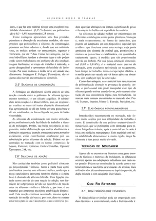 M O L D A G E M   E   M O D E L O     DE   T R A B A L H O



láteis, o que faz este material possuir uma excelente esta-              dem aparecer alterações na textura superficial do gesso
bilidade dimensional. (0,15 % durante sua polimeriza-                    e formação de bolhas na superfície do modelo.
ção e 0,3 - 0,4% nas primeiras 24 horas).                                    As siliconas de adição podem ser encontradas em
    Como vantagens apresentam uma boa precisão,                          diferentes embalagens como potes plásticos, bisnagas
permitem a obtenção de excelentes modelos, são mais                      e, mais recentemente, na forma de cartuchos, que
precisos que polissulfetos e siliconas de condensação,                   podem ser adaptados em um dispositivo especial tipo
possuem um bom adesivo e, desde que em ambiente                          revólver, que funciona como uma seringa, cuja ponta
seco, os moldes podem ser armazenados, segundo o                         apresenta um sistema de espiral que, proporciona e
fabricante, por até 7 dias. Como desvantagens, por se-                   mistura as pastas base e catalizadora, em quantidades
rem hidrofílicos, tendem a absorver água e não podem                     exatamente iguais, à medida que são pressionadas
então serem trabalhados em ambiente de alta umidade,                     através do êmbolo. Por sua pouca alteração dimensio-
rasgam facilmente, o tempo de trabalho é reduzido, o                     nal (0,05 a 0,016%), é o material mais preciso do
gosto desagradável e apresentam dificuldade de desin-                    mercado, com excelente re sistência ao rasgamento,
fecção. Por esses motivos, o molde deve ser vazado ime-                  bom tempo de trabalho, ótima recuperação elástica, e
diatamente. Impregum F, Polygel, Permadyne, são al-                      o molde pode ser vazado até 48 horas após sua obten-
gumas das marcas encontradas no comércio.                                ção, sem qualquer tipo de alteração.
                                                                             Como desvantagem, esse material tem seu processo
     2.5' SILICONAS     DE CONDENSAÇÃO                                   de polimerização alterado na presença de enxofre. As-
                                                                         sim, o profissional não pode manipular este tipo de
    A formação do elastômero ocorre através de uma                       silicona quando estiver usando luvas, pois ocorrerá alte-
reação cruzada entre o polímero de silicona (grupa-                      ração de sua consistência rígida para borrachóide. As
mentos terminais) e um silicato alquílico. O subpro-                     marcas mais comuns encontradas no mercado são: Pro-
duto desta reação é o álcool etílico, que, ao evaporar-                  vil, Express, Imprint, Mirror 3, Extrude, President, etc.
se, confere ao material maior alteração dimensional.
Sua apresentação se dá em forma de uma pasta base e                             2.7' ELASTÔMEROS        FOTOPOLIMERIZÁVEIS
de um catalizador, na forma líquida ou pasta de baixa
viscosidade.                                                                Introduzidos recentemente no mercado, não fo-
   As siliconas de condensação são muito utilizadas                      ram muito aceitos por sua dificuldade de trabalho e
pelos profissionais pela facilidade de trabalho e técni-                 custo. E constituído de um poliéter uretano-dimetil-
ca de moldagem. Porém, sua baixa resistência ao ras-                     metacrilato, que se polimeriza com lâmpadas para re-
gamento, maior deformação que outros elastômeros e                       sinas fotopolimerizáveis, após o material ser levado à
distorção exagerada, quando armazenada para posterior                    boca em moldeira transparente. Este material tem bai-
vazamento, estão contribuindo atualmente por sua                         xa estabilidade dimensional, é muito rígido, rasga fa-
substituição pelas siliconas de adição. Podem ser en-                    cilmente e tem preço muito elevado.
contradas no mercado com os nomes comerciais de
Accoe, Cuttersil, Citricon, Coltex/Cotoflax, Optosil/                           TÉCNICAS          DE   MOLDAGEM
Xantopren, 3M, etc.
                                                                             Apesar de se encontrar na literatura uma gama enor-
     2.6' SILICONAS     DE ADIÇÃO                                        me de técnicas e materiais de moldagem, as diferenças
                                                                         ocorrem apenas nas adaptações individuais que cada au-
   São conhecidas também como polivinil siloxanas                        tor propõe. Podem ser nominadas de acordo com o ma-
ou polissiloxanas vinílicas. Tanto a pasta base como                     terial utilizado e sua forma de execução. As técnicas mais
catalizadora contém uma silicona vinílica, sendo que a                   utilizadas são: de reembasamento ou dupla impressão, de
pasta catalizadora apresenta também platina e a pasta                    dupla mistura e com casquetes individuais.
base é chamada de silicona híbrida. Uma ligação cru-
zada ocorre através de uma reação de adição, sem for-
mação de subprodutos devido ao equilíbrio de reação                                  COM FIO RETRATOR
entre as siliconas vinílica e híbrida e, por isso, é um
material que apresenta excelente estabilidade dimensi-                          5.1. COM HIDROCOLÓIDE REVERSÍVEL
onal. Esta reação continua ocorrendo, mesmo após a
remoção do molde da boca e, por isso, deve-se esperar                       O hidrocolóide reversível pode ser empregado com
uma hora para o seu vazamento, caso contrário po-                        duas técnicas: a convencional, onde o hidrocolóide é
 