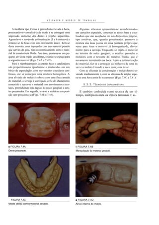 M O L D A G E M   E   M O D E L O     DE   T R A B A L H O



    A moldeira tipo Vernes é preenchida e levada à boca,                    Algumas siliconas apresentam-se acondicionadas
procurando-se centralizá-la de modo a se conseguir uma                  em cartuchos especiais, contendo as pastas base e cata-
impressão uniforme dos dentes e regiões adjacentes.                     lisadora que são acopladas em um dispositivo próprio,
Aguarda-se o tempo de polimerização (5 a 6 minutos) e                   tipo revólver, que, quando pressionado, promove a
remove-se da boca com um movimento único. Tem-se                        mistura das duas pastas em uma ponteira própria que
desta maneira, uma impressão com um material pesado                     serve para levar o material já homogenizado, direta-
que servirá de guia, para o reembasamento com o mate-                   mente para a seringa. Enquanto se injeta o material
rial de consistência fluida. Para isso, promove-se um pe-               no interior do sulco gengival, a auxiliar preenche a
queno alívio na região dos dentes, criando-se espaço para               moldeira com o restante do material fluído, que é
o segundo material (Figs. 7.4A a 7.4D).                                 novamente introduzida na boca. Após a polimerização
    Para o reembasamento, as pastas base e catalizadora                 do material, faz-se a remoção da moldeira de uma só
são proporcionadas igualmente e misturadas em um                        vez e o molde é lavado e seco com jatos de ar.
bloco de espatulação, com movimentos circulares con-                        Com as siliconas de condensação o molde deverá ser
tínuos, até se conseguir uma mistura homogénea. A                       vazado imediatamente e, com as siliconas de adição, espe-
área aliviada do molde é coberta com uma fina camada                    ra-se uma hora antes do vazamento. (Figs. 7.4G a 7.41)
do material, a seringa é carregada, o fio de afastamento
removido e injeta-se o material com movimentos circu-                          5 . 2 . 2 . T ÉCNICA   DE DUPLA MISTURA :
lares, preenchendo toda região do sulco gengival e den-
tes preparados. Em seguida, leva-se a moldeira em posi-                    E também conhecida como técnica de um só
ção sem pressioná-la (Figs. 7.4E a 7.4F).                               tempo, múltipla mistura ou técnica laminada. E as-




■ FIGURA 7.4A                                                           li FIGURA 7.4B
Dente preparado.                                                        Manipulação do material pesado.




  FIGURA 7.4C                                                           ■ FIGURA 7.4D
Molde obtido com o material pesado.                                     Alívio interno do molde.
 