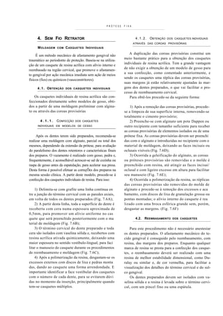 PRÓTESE   FIXA



     4. SEM FIO RETRATOR                                                4 . 1 . 2 . OBTENÇÃO   DOS CASQUETES INDIVIDUAIS
                                                                       ATRAVÉS DAS COROAS PROVISÓRIAS
      M OLDAGEM    COM   C ASQUETES I NDIVIDUAIS
                                                                   A duplicação das coroas provisórias constitui um
     É um método mecânico de afastamento gengival não
                                                                meio bastante prático para a obtenção dos casquetes
traumático ao periodonto de proteção. Baseia-se na utiliza-
                                                                individuais de resina acrílica. Tem a grande vantagem
ção de um casquete de resina acrílica com alívio interno e
                                                                de não exigir a obtenção de um modelo de gesso para
reembasado na região cervical, que promove o afastamen-
                                                                a sua confecção, como comentado anteriormente, e
to gengival por ação mecânica imediata sem ação de meios
                                                                sendo os casquetes uma réplica das coroas provisórias,
físicos (fios) ou químicos (vasoconstritores).
                                                                suas margens já estão relativamente ajustadas às mar-
     4 . 1 . O BTENÇÃO   DOS CASQUETES INDIVIDUAIS              gens dos dentes preparados, o que vai facilitar o pro-
                                                                cesso de reembasamento cervical.
    Os casquetes individuais de resina acrílica são con-           Para obtê-los procede-se da seguinte forma:
feccionados diretamente sobre modelos de gesso, obti-
dos a partir de uma moldagem preliminar com algina-                 1) Após a remoção das coroas provisórias, procede-
to ou através das coroas provisórias                            se a limpeza de sua superfície interna, removendo-se
                                                                totalmente o cimento provisório;
       4.1.1.      CONFECÇÃO    DOS CASQUETES                       2) Preenche-se com alginato um pote Dappen ou
      INDIVIDUAIS EM MODELOS DE CESSO                           outro recipiente com tamanho suficiente para receber
                                                                as coroas provisórias de elementos isolados ou de uma
     Após os dentes terem sido preparados, recomenda-se         prótese fixa. As coroas provisórias devem ser preenchi
realizar uma moldagem com alginato, parcial ou total dos        das com o alginato e introduzidas no recipiente com o
mesmos, dependendo da extensão da prótese, para avaliação       material de moldagem, deixando as faces incisais ou
do paralelismo dos dentes retentores e características finais   oclusais visíveis (Fig. 7.6D);
dos preparos. O vazamento é realizado com gesso, pedra e,           3) Ocorrida a geleificação do alginato, as coroas
frequentemente, é aconselhável acrescer-se sal de cozinha ou    ou próteses provisórias são removidas e o molde é
raspa de gesso antes da espatulação, para acelerar sua presa.   preenchido com resina, até atingir as faces incisai/
Desta forma é possível efetuar as correçÕes dos preparos na     oclusal e com ligeiro excesso em altura para facilitar
mesma sessão clínica. A partir deste modelo, procede-se à       seu manuseio (Fig. 7.6E);
confecção dos casquetes individuais de resina. Para isso:           4) Ocorrida a polimerização da resina, as réplicas
                                                                das coroas provisórias são removidas do molde de
    1) Delimita-se com grafite uma linha contínua en            alginato e procede-se à remoção dos excessos e aca
tre a junção do término cervical com as paredes axiais,         bamento, com discos de lixa de granulação grossa ou
em volta de todos os dentes preparados (Fig. 7.6A);             pontas montadas; o alívio interno do casquete é rea
    2) A partir desta linha, toda a superfície do dente é       lizado com uma broca esférica grande sem, porém,
recoberta com cera numa espessura aproximada de                 desgastar as margens. (Fig. 7.6F)
0,5mm, para promover um alívio uniforme no cas
quete que será preenchido posteriormente com o ma                       4.2. REEMBASAMENTO        DOS CASQUETES
terial de moldagem (Fig. 7.6B);
    3) O término cervical do dente preparado e toda                 Para este procedimento não é necessário anestesiar
cera são isolados com vaselina sólida e, recobertos com         os dentes preparados. O afastamento mecânico do te-
resina acrílica ativada quimicamente, deixando uma              cido gengival é conseguido pelo reembasamento, com
maior espessura no sentido vestíbulo-lingual, para faci         resina, das margens dos preparos. Enquanto qualquer
litar o manuseio do casquete durante os procedimentos           marca de resina se presta para a confecção dos casque-
de reembasamento e moldagem (Fig. 7.6C);                        tes, o reembasamento deverá ser realizado com uma
    4) Após a polimerização da resina, desgastam-se os          resina de melhor estabilidade dimensional, como Du-
excessos externos com discos de lixa e pedras monta             ralay ou similar e, de cor vermelha, para facilitar a
das, dando ao casquete uma forma arrendondada. E                visualização dos detalhes do término cervical e do sul-
importante identificar a face vestibular dos casquetes          co gengival.
com o número de cada dente, para se evitarem dúvi                   Os dentes preparados devem ser isolados com va-
das no momento da inserção, principalmente quando               selina sólida e a resina é levada sobre o término cervi-
tem-se casquetes múltiplos.                                     cal, com um pincel fino ou uma espátula.
 