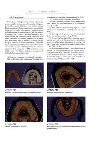 M O L D A G E M   E   M O D E L O     DE   T R A B A L H O



      5.2. COM MOLDEIRA                                                 respondente ao formato interno da moldeira (Fig. 7.9A);
                                                                            3) Criam-se retenções na base do modelo;
    Nesta técnica emprega-se uma moldeira especial que                      4) coloca-se gesso especial dentro da moldeira
possui retenções internas que serão copiadas pelo gesso,                ACCUTREC até a altura dos braços de travam en-
permitindo o retorno do troquei à sua posição original.                 to (Fig. 7.9B);
Existem vários tipos dessas moldeiras com pequenas dife-                    5) Posiciona-se o modelo sobre o gesso vazado
renças entre si, porém todos seguem o mesmo princípio                   na moldeira alinhando-o melhor possível (Fig.
de funcionamento. O sistema que será descrito emprega                   7.9C);
a moldeira ACCUTRAC (Colténe/Whaledent Inc.,                                6) Após a presa do gesso, removem-se os braços
Mahwah,USA) que é bastante preciso e pode ser facil-                    de travamento da moldeira (Fig. 7.9D);
mente encontrado no comércio odontológico. As vanta-                        7) Inverte-se a base da moldeira e exerce-se pres
gens deste sistema sobre os outros é a facilidade com que               são no seu centro, de forma a ejetar o modelo de
se separa o modelo do interior da moldeira e a praticida-               gesso. As saliências do lado oposto da base servem
de de sua montagem no articulador. A moldeira possui                    para empurrar o modelo,separando-o da moldeira
um imã em sua parte central e permite que o modelo                      (Figs. 7.9E e 7.9F);
seja removido e recolocado no ASA sempre na mesma                           8) Os troqueis são serrados e individualizados. A
posição e com boa fixação magnética. A sequência de                     presença de retenção nas laterais dos troqueis permi
utilização desta técnica é a seguinte:                                  tem que voltem para a moldeira na mesma posição,
                                                                        sendo presos na moldeira com os braços de trava
   1) Vaza-se o molde com gesso tipo IV (especial);                     mento. Em seguida a moldeira com o modelo é
   2) O modelo é recortado em forma de "ferradura", cor-                montado no ASA (Figs. 7.9G e 7.9H).




■ FIGURA 7.9A                                                           ■ FIGURA 7.9B
Moldeira e modelo recortado em forma de ferradura.                      Moldeira preenchida com gesso tipo IV




m FIGURA 7.9G                                                           ■ FIGURA 7.9D
Modelo posicionado na moldeira.                                         Remoção dos braços de travamento da moldeira após a
                                                                        presa do gesso.
 