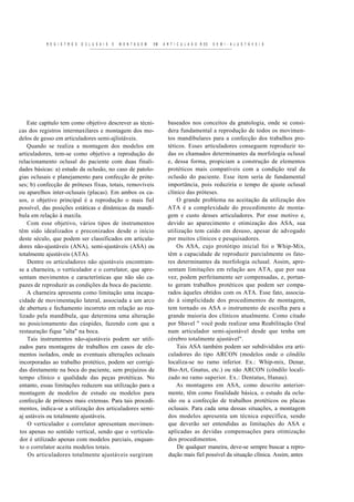 R E G I S T R O S   O C L U S A I S   E   M O N T A G E M   EM   A R T I C U L A D O R ES   S E M I - A J U S T Á V E I S




    Este capítulo tem como objetivo descrever as técni-                       baseados nos conceitos da gnatologia, onde se consi-
cas dos registros intermaxilares e montagem dos mo-                           dera fundamental a reprodução de todos os movimen-
delos de gesso em articuladores semi-ajlistáveis.                             tos mandibulares para a confecção dos trabalhos pro-
    Quando se realiza a montagem dos modelos em                               téticos. Esses articuladores conseguem reproduzir to-
articuladores, tem-se como objetivo a reprodução do                           das os chamados determinantes da morfologia oclusal
relacionamento oclusal do paciente com duas finali-                           e, dessa forma, propiciam a construção de elementos
dades básicas: a) estudo da oclusão, no caso de patolo-                       protéticos mais compatíveis com a condição real da
gias oclusais e planejamento para confecção de próte-                         oclusão do paciente. Esse item seria de fundamental
ses; b) confecção de próteses fixas, totais, removíveis                       importância, pois reduziria o tempo de ajuste oclusal
ou aparelhos inter-oclusais (placas). Em ambos os ca-                         clínico das próteses.
sos, o objetivo principal é a reprodução o mais fiel                              O grande problema na aceitação da utilização dos
possível, das posições estáticas e dinâmicas da mandí-                        ATA é a complexidade do procedimento de monta-
bula em relação à maxila.                                                     gem e custo desses articuladores. Por esse motivo e,
    Com es se objetivo, vários tipos de instrumentos                          devido ao aparecimento e otimização dos ASA, sua
têm sido idealizados e preconizados desde o início                            utilização tem caído em desuso, apesar de advogado
deste século, que podem ser classificados em articula-                        por muitos clínicos e pesquisadores.
dores não-ajustáveis (ANA), semi-ajustáveis (ASA) ou                              Os ASA, cujo protótipo inicial foi o Whip-Mix,
totalmente ajustáveis (ATA).                                                  têm a capacidade de reproduzir parcialmente os fato-
    Dentre os articuladores não ajustáveis encontram-                         res determinantes da morfologia oclusal. Assim, apre-
se a charneira, o verticulador e o correlator, que apre-                      sentam limitações em relação aos ATA, que por sua
sentam movimentos e características que não são ca-                           vez, podem perfeitamente ser compensadas, e, portan-
pazes de reproduzir as condições da boca do paciente.                         to geram trabalhos protéticos que podem ser compa-
    A charneira apresenta como limitação uma incapa-                          rados àqueles obtidos com os ATA. Esse fato, associa-
cidade de movimentação lateral, associada a um arco                           do à simplicidade dos procedimentos de montagem,
de abertura e fechamento incorreto em relação ao rea-                         tem tornado os ASA o instrumento de escolha para a
lizado pela mandíbula, que determina uma alteração                            grande maioria dos clínicos atualmente. Como citado
no posicionamento das cúspides, fazendo com que a                             por Shavel " você pode realizar uma Reabilitação Oral
restauração fique "alta" na boca.                                             num articulador semi-ajustável desde que tenha um
    Tais instrumentos não-ajustáveis podem ser utili-                         cérebro totalmente ajustável".
zados para montagens de trabalhos em casos de ele-                                Tais ASA também podem ser subdivididos era arti-
mentos isolados, onde as eventuais alterações oclusais                        culadores do tipo ARCON (modelos onde o côndilo
incorporadas ao trabalho protético, podem ser corrigi-                        localiza-se no ramo inferior. Ex.: Whip-mix, Denar,
das diretamente na boca do paciente, sem prejuízos de                         Bio-Art, Gnatus, etc.) ou não ARCON (côndilo locali-
tempo clínico e qualidade das peças protéticas. No                            zado no ramo superior. Ex.: Dentatus, Hanau).
entanto, essas limitações reduzem sua utilização para a                           As montagens em ASA, como descrito anterior-
montagem de modelos de estudo ou modelos para                                 mente, têm como finalidade básica, o estudo da oclu-
confecção de próteses mais extensas. Para tais procedi-                       são ou a confecção de trabalhos protéticos ou placas
mentos, indica-se a utilização dos articuladores semi-                        oclusais. Para cada uma dessas situações, a montagem
aj ustáveis ou totalmente ajustáveis.                                         dos modelos apresenta um técnica específica, sendo
    O verticulador e correlator apresentam movimen-                           que deverão ser entendidas as limitações do ASA e
tos apenas no sentido vertical, sendo que o verticula-                        aplicadas as devidas compensações para otimização
dor é utilizado apenas com modelos parciais, enquan-                          dos procedimentos.
to o correlator aceita modelos totais.                                            De qualquer maneira, deve-se sempre buscar a repro-
    Os articuladores totalmente ajustáveis surgiram                           dução mais fiel possível da situação clínica. Assim, antes
 