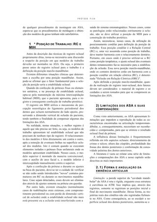 PRÓTESE   FIXA



de qualquer procedimento de montagem em ASA,                saúde do sistema estomatognático. Nesses casos, como
espera-se que os procedimentos de moldagem e obten-         as patologias estão relacionadas estritamente à oclu-
ção dos modelos de gesso tenham sido satisfatórios.         são, não se deve utilizar a posição de MIH para a
                                                            construção do trabalho protético.
                                                               Assim, necessita-se, nesses casos, da utilização do
     1 * POSIÇÃO DE TRABALHO: RC E                          posicionamento condilar para definição da posição de
     MIH __________________________                         trabalho. Essa posição condilar é a Relação Central
                                                            (RC) e, uma vez assumida como posição de trabalho,
    Antes da descrição das técnicas de registro oclusal     deve manter harmonia com o relacionamento dentário.
propriamente ditas, torna-se necessária uma discussão       Portanto, em casos onde é preciso utilizar-se a RC
a respeito da posição em que modelos de trabalho            como posição terapêutica, o ajuste oclusal dos eventuais
deverão ser montados no ASA. Ou seja, o primeiro            dentes remanescentes faz-se necessário para a estabiliza-
passo antes do registro oclusal para o trabalho é a         ção da oclusão. Essa nova posição rnaxilo-mandibular,
definição da posição maxilo-mandibular.                     onde os contatos dentários estão em harmonia com a
    Existem diferentes situações clínicas que determi-      posição condilar em relação cêntrica (RC), é denomi-
nam a escolha por uma posição mandibular. Assim,            nada "Oclusão em Relação Cêntrica (ORC)".
pode-se afirmar que o fator fundamental para a sele-           Após definida a posição maxilo-mandibular, quan-
ção da posição seria a estabilidade oclusal.                do da realização do registro inter-oclusal, dois fatores
    Quando da confecção de próteses fixas ou elemen-        devem ser considerados: o material de registro e os
tos unitários, e na presença de estabilidade oclusal,       cuidados a serem tomados para que se compensem as
opta-se pela manutenção da máxima intercuspidação           limitações dos ASA.
habitual (MIH), que o paciente apresenta, para o re-
gistro e consequente confecção de trabalho protético.
    O registro em MIH utiliza o mecanismo de per-                  2) L IMITAÇÕES DOS ASA            E SUAS
cepção neurológica do ligamento periodontal dos                    COMPENSAÇÕES:
dentes que ocluem normalmente do lado oposto, pre-
servando a dimensão vertical de oclusão do paciente,            Como visto anteriormente, os ASA apresentam li-
tendo também a finalidade de compensar algumas das          mitações que impedem a reprodução de todas as ca-
limitações dos ASA.                                         racterísticas encontradas na articulação temporoman-
    Na realidade, nestas situações, o melhor registro é     dibular, e, consequentemente, necessitam ser reconhe-
aquele que não precisa ser feito, ou seja, os modelos de    cidas e -compensadas, para que se otimize o resultado
trabalho apresentam tal estabilidade oclusal que não        oclusal final da prótese.
precisam de nenhum tipo de registro. O relacionamen-            A influência dessas limitações é frequentemente
to dos modelos é feito diretamente um contra o outro,       refletida em três aspectos oclusais: direcionamento de
após a remoção de eventuais bolhas na superfície oclu-      cristas e sulcos; altura das cúspides, profundidade das
sal dos modelos. Isto é comum quando se executam            fossas dos dentes posteriores e conformação da conca-
elementos isolados e próteses fixas unilaterais onde os     vidade palatina dos dentes anteriores.
modelos apresentam estabilidade. Nesses casos, o mo-            A literatura é vasta ao relatar uma série de limita-
delo superior é montado da maneira convencional,            ções e compensações dos ASA e nesse capítulo serão
com o auxílio do arco facial e, o modelo inferior é         descritas as mais importantes.
intercuspidado manualmente contra o superior.
    Após a confecção da prótese e durante os ajustes               2 . 1 ) F ORMA
                                                                               E ANGULAÇÃO DA
na boca do paciente, deve-se ter o cuidado de verificar            EMINÊNCIA ARTICULAR
se não estão sendo introduzidos "novos" contatos pre-
maturos em RC ou durante os movimentos mandibu-
                                                                Limitação: a parede superior da "cavidade mandi-
lares. Caso sejam detectados, esses devem ser elimina-
                                                            bular" do ASA é reta e rígida, enquanto essa estrutura
dos através de ajustes somente na prótese em questão.
                                                            é curvilínea na ATM. Isso implica que, através dos
    Por outro lado, existem situações (normalmente
                                                            registros, somente se registram as posições inicial e
casos de reabilitações orais extensas, com comprome-
                                                            final do movimento mandibular. Dessa forma, as tra-
timento periodontal ou com perda de dimensão verti-
                                                            jetórias reais dos côndilos não são registradas fielmen-
cal de oclusão) onde a estabilidade oclusal não mais
                                                            te no ASA. Como consequência, ao se esculpir a su-
está presente ou a oclusão está interferindo com a
                                                            perfície oclusal dos dentes posteriores, aumenta-se o
 