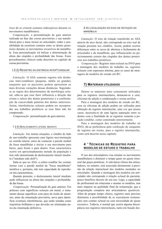 R E G I S T R O S O C L U S A I S E   M O N T A G E M   EM   A R T I C U L A D O R E S   S E M I - A J U S T Á V E I S



risco de se criarem contatos indesejáveis durante os                               2.4) L OCALIZAÇÃO DO EIXO DE ROTAÇÃO DA
movimentos mandibulares.                                                           MANDÍBULA:
    Compensação: a personalização do guia anterior
realizada na fase das coroas provisórias e sua transfe-                        Limitação: O eixo de rotação transferido no ASA
rência para a mesa incisai no articulador, reduz a pos-                    através do arco facial, não corresponde ao eixo real de
sibilidade de existirem contatos entre os dentes poste-                    rotação presente nos côndilos. Assim, podem ocorrer
riores durante os movimentos excursivos da mandíbu-                        diferenças entre os arcos de abertura e fechamento do
la. Essa personalização irá balizar a determinação da                      articulador e da mandíbula, que influenciarão no po-
altura das cúspides e profundidade das fossas. Esses                       sicionamento correto das cúspides dos dentes posteri-
procedimentos clínicos estão descritos no capítulo de                      ores nos trabalhos protéticos.
coroas provisórias.                                                            Compensação: Registro inter-oclusal na DVO para
                                                                           a montagem dos modelos de trabalho ou, registros
  | 2.2) REGISTRO DA DISTÂNCIA INTER^CONDILAR                              oclusais com espessura mínima, para os casos de mon-
                                                                           tagens de modelos de estudo em RC.
   Limitação: O ASA somente registra três distân-
cias inter-condilares (pequena, média ou grande),
enquanto que os pacientes podem apresentar as                                      7) MATERIAIS UTILIZADOS
mais diversas variações dessas distâncias. Seguindo-
se as regras dos determinantes da morfologia oclu-                             Dentre os materiais mais comumente utilizados
sal, sabe-se que esse fator influencia a direção das                       para os registros intermaxilares, destacam-se a cera,
cristas e sulcos dos dentes posteriores e a conforma-                      siliconas de adição e condensação e resina acrílica.
ção da concavidade palatina dos dentes anteriores.                             Para a montagem dos modelos de estudo em RC,
Assim, interferências oclusais podem ser incorpora-                        cera ou siliconas de adição podem ser utilizadas para
das aos trabalhos protéticos se esse fator não for                         obtenção do registro intermaxilar, uma vez que nesses
compensado.                                                                casos, necessita-se de uma ligeira separação entre os
    Compensação: personalização do guia anterior.                          dentes com a finalidade de se registrar somente a po-
                                                                           sição condilar, como comentado anteriormente.
                                                                               Para a montagem dos modelos de trabalho na
   1 2.5) DESLOCAMENTO LATERAL IMEDIATO                                    DVO, dá-se preferência pela confecção de casquetes
                                                                           de registro em resina, para o registro intermaxilar,
    Limitação: Em muitas situações, o côndilo do lado                      como será descrito nesse capítulo.
de nao-trabalho apresenta uma ligeira movimentação
no sentido lateral, antes de contactar a parede medial
da fossa mandibular e iniciar o seu movimento para                                 4 ' T ÉCNICAS
                                                                                               DE R EGISTRO PARA
baixo, para frente e para dentro. Essa característica                              MODELOS DE ESTUDO E TRABALHO
ocorre em aproximadamente metade da população e
tem sido denominada de deslocamento lateral imedia-                            O uso dos articuladores visa simular os movimentos
to ("imediate side shift").                                                mandibulares e diminuir o tempo gasto no ajuste intra-
    Sabe-se que no ASA, a esfera condilar faz contato                      oral das peças protéticas. A relevância clínica dos articu-
íntimo com a parede medial da "fossa mandibular"                           ladores, no entanto, está associada diretamente à preci-
metálica e, portanto, não tem capacidade de reprodu-                       são da relação interoclusal dos modelos montados no
zir tais características.                                                  articulador. Quando a montagem dos modelos em arti-
    Quando presente, o deslocamento lateral imediato                       culador não corresponde à relação oclusal do paciente,
pode influenciar na altura das cúspides e profundida-                      pouco benefício decorre do seu uso. Logo, a capacidade
de das fossas.                                                             do profissional em relacionar e montar os modelos, tem
    Compensação: Personalização do guia anterior. Em                       mais impacto na qualidade final da restauração, que a
próteses com superfícies oclusais em metal, o trata-                       programação completa dos articuladores ajustáveis.
mento dessas superfícies com jatos de óxido de alumí-                      Além de poupar tempo clínico, registros mais precisos
nio, antes da cimentação provisória, serve para identi-                    diminuem a possibilidade de se executarem restaura-
ficar eventuais interferências, que serão notadas como                     ções sem contato oclusal ou com necessidade de ajuste
trajetórias brilhantes e que deverão ser eliminadas an-                    excessivo. Todavia, é normal que ocorra alguma discre-
tes da cimentação definitiva.                                              pância nos registros interoclusais, tanto em função dos
 