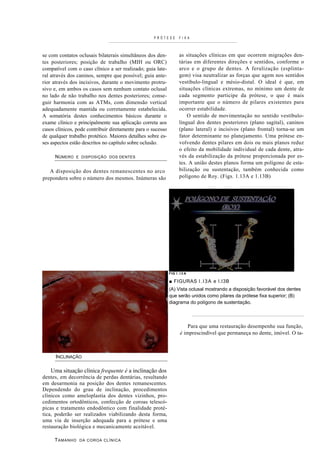 PRÓTESE         FI XA



se com contatos oclusais bilaterais simultâneos dos den-            as situações clínicas em que ocorrem migrações den-
tes posteriores; posição de trabalho (MIH ou ORC)                   tárias em diferentes direções e sentidos, conforme o
compatível com o caso clínico a ser realizado; guia late-           arco e o grupo de dentes. A ferulização (esplinta-
ral através dos caninos, sempre que possível; guia ante-            gem) visa neutralizar as forças que agem nos sentidos
rior através dos incisivos, durante o movimento protru-             vestíbulo-lingual e mésio-distal. O ideal é que, em
sivo e, em ambos os casos sem nenhum contato oclusal                situações clínicas extremas, no mínimo um dente de
no lado de não trabalho nos dentes posteriores; conse-              cada segmento participe da prótese, o que é mais
guir harmonia com as ATMs, com dimensão vertical                    importante que o número de pilares existentes para
adequadamente mantida ou corretamente estabelecida.                 ocorrer estabilidade.
A somatória destes conhecimentos básicos durante o                      O sentido de movimentação no sentido vestíbulo-
exame clínico e principalmente sua aplicação correta aos            lingual dos dentes posteriores (plano sagital), caninos
casos clínicos, pode contribuir diretamente para o sucesso          (plano lateral) e incisivos (plano frontal) torna-se um
de qualquer trabalho protético. Maiores detalhes sobre es-          fator determinante no planejamento. Uma prótese en-
ses aspectos estão descritos no capítulo sobre oclusão.             volvendo dentes pilares em dois ou mais planos reduz
                                                                    o efeito da mobilidade individual de cada dente, atra-
     N ÚMERO   E DISPOSIÇÃO DOS DENTES                              vés da estabilização da prótese proporcionada por es-
                                                                    tes. A união destes planos forma um polígono de esta-
   A disposição dos dentes remanescentes no arco                    bilização ou sustentação, também conhecida como
prepondera sobre o número dos mesmos. Inúmeras são                  polígono de Roy. (Figs. 1.13A e 1.13B)




                                                             FIG I . I 3 A

                                                             ■ FIGURAS I . I 3 A e I.I3B
                                                             (A) Vista oclusal mostrando a disposição favorável dos dentes
                                                             que serão unidos como pilares da prótese fixa superior; (B)
                                                             diagrama do polígono de sustentação.



                                                                         Para que uma restauração desempenhe sua função,
                                                                     é imprescindível que permaneça no dente, imóvel. O ta-



      INCLINAÇÃO

   Uma situação clínica frequente é a inclinação dos
dentes, em decorrência de perdas dentárias, resultando
em desarmonia na posição dos dentes remanescentes.
Dependendo do grau de inclinação, procedimentos
clínicos como ameloplastia dos dentes vizinhos, pro-
cedimentos ortodônticos, confecção de coroas telescó-
picas e tratamento endodôntico com finalidade proté-
tica, poderão ser realizados viabilizando desta forma,
uma via de inserção adequada para a prótese e uma
restauração biológica e mecanicamente aceitável.

     T AMANHO    DA COROA CLÍNICA
 