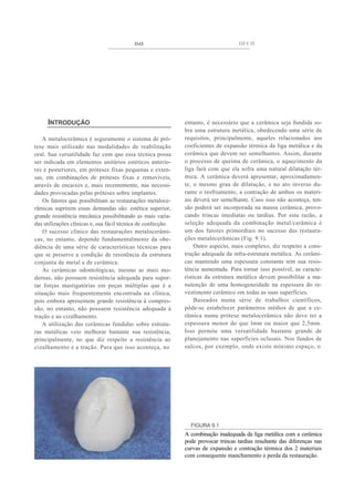 DAS                                       fiFf ff




     INTRODUÇÃO                                               entanto, é necessário que a cerâmica seja fundida so-
                                                              bre uma estrutura metálica, obedecendo uma série de
   A metalocerâmica é seguramente o sistema de pró-           requisitos, principalmente, aqueles relacionados aos
tese mais utilizado nas modalidades de reabilitação           coeficientes de expansão térmica da liga metálica e da
oral. Sua versatilidade faz com que essa técnica possa        cerâmica que devem ser semelhantes. Assim, durante
ser indicada em elementos unitários estéticos anterio-        o processo de queima de cerâmica, o aquecimento da
res e posteriores, em próteses fixas pequenas e exten-        liga fará com que ela sofra uma natural dilatação tér-
sas, em combinações de próteses fixas e removíveis,           mica. A cerâmica deverá apresentar, aproximadamen-
através de encaixes e, mais recentemente, nas necessi-        te, o mesmo grau de dilatação, e no ato inverso du-
dades provocadas pelas próteses sobre implantes.              rante o resfriamento, a contração de ambos os materi-
    Os fatores que possibilitam as restaurações metaloce-     ais deverá ser semelhante. Caso isso não aconteça, ten-
râmicas suprirem essas demandas são: estética superior,       são poderá ser incorporada na massa cerâmica, provo-
grande resistência mecânica possibilitando as mais varia-     cando trincas imediatas ou tardias. Por esta razão, a
das utilizações clínicas e, sua fácil técnica de confecção.   seleção adequada da combinação metal/cerâmica é
    O sucesso clínico das restaurações metalocerâmi-          um dos fatores primordiais no sucesso das restaura-
cas, no entanto, depende fundamentalmente da obe-             ções metalocerâmicas (Fig. 9.1).
diência de uma série de características técnicas para             Outro aspecto, mais complexo, diz respeito a cons-
que se preserve a condição de resistência da estrutura        trução adequada da infra-estrutura metálica. As cerâmi-
conjunta de metal e de cerâmica.                              cas mantendo uma espessura constante tem sua resis-
    As cerâmicas odontológicas, mesmo as mais mo-             tência aumentada. Para tornar isso possível, as caracte-
dernas, não possuem resistência adequada para supor-          rísticas da estrutura metálica devem possibilitar a ma-
tar forças mastigatórias em peças múltiplas que é a           nutenção de uma homogeneidade na espessura do re-
situação mais frequentemente encontrada na clínica,           vestimento cerâmico em todas as suas superfícies.
pois embora apresentem grande resistência à compres-              Baseados numa série de trabalhos científicos,
são, no entanto, não possuem resistência adequada à           pôde-se estabelecer parâmetros médios de que a ce-
tração e ao cizalhamento.                                     râmica numa prótese metalocerâmica não deve ter a
   A utilização das cerâmicas fundidas sobre estrutu-         espessura menor do que lmm ou maior que 2,5mm.
ras metálicas veio melhorar bastante sua resistência,         Isso permite uma versatilidade bastante grande de
principalmente, no que diz respeito a resistência ao          planejamento nas superfícies oclusais. Nos fundos de
cizalhamento e a tração. Para que isso aconteça, no           sulcos, por exemplo, onde existe mínimo espaço, o




                                                                FIGURA 9.1
                                                              A combinação inadequada da liga metálica com a cerâmica
                                                              pode provocar trincas tardias resultante das diferenças nas
                                                              curvas de expansão e contração térmica dos 2 materiais
                                                              com consequente manchamento e perda da restauração.
 