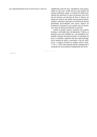 po o paciente pertence (de ou sem risco) e, uma vez   estabelecido como de risco, classificá-lo como pouco,
                                                      médio ou alto risco. Ainda não há como predizer de
                                                      maneira totalmente segura a evolução do estado peri-
                                                      odontal dos pacientes ou que um paciente sem risco
                                                      não irá tornar-se um paciente de risco no futuro, em
                                                      função de variáveis que podem estar presentes posteri-
                                                      ormente. Entretanto, pacientes sem história de doença
                                                      periodontal provavelmente têm menos chances de
                                                      tornarem-se susceptíveis que aqueles que já mostra-
                                                      ram sinais de doença periodontal no passado.
                                                          Ambos os grupos, porém, requerem um controle
                                                      de placa e motivação antes do tratamento. Todavia, os
                                                      pacientes sem risco poderão ter o seu tratamento res-
                                                      taurador iniciado mais precocemente. Os pacientes de
                                                      risco, ao contrário, requerem uma fase mais prolonga-
                                                      da de controle de placa e motivação, a fim de verifi-
                                                      car-se a resposta tecidual ao preparo prévio (Figs.
                                                      1.17A e 1.17B). Estes pacientes devem entender que a
                                                      confecção de novas próteses isoladamente não irá cu-


 «« -~ • • -
 