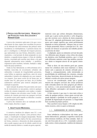 P R O V A D O S R E T E N T O R E S , R E M O Ç Ã O EM   P O S I Ç Ã O   P A R A   S O L D A G E M   E   R E M O N T A C E M




  | P ROVA DOS R ETENTORES , R EMOÇÃO                                     materiais esses que sofrem alterações dimensionais,
    EM P OSIÇÃO PARA S OLDAGEM E                                          sendo que o gesso aceita pressões e sofre desgastes,
    REMOINTAGEM                                                           que não ocorrem com a dentina do dente preparado.
                                                                          Daí uma I.E. adaptada perfeitamente num troquei de
   A prova dos retentores nada mais é do que o reco-                      gesso nem sempre significa que estará perfeitamente
nhecimento de duas etapas bem sucedidas do proces-                        adaptada ao dente preparado. Adequar uma ao outro
so de obtenção das infra-estruturas das próteses meta-                    é função primordial, básica e principal do C.D., inte-
locerâmicas ou metaloplásticas. A primeira dessas eta-                    ressado em fornecer ao paciente um trabalho protéti-
pas é a moldagem e a obtenção de troqueis precisos,                       co próximo do ideal.
que representam nas suas formas, dimensões e posici-                          A adaptação, ajuste ou selamento cervical são pala-
onamentos, a real posição do dente preparado no arco                      vras diferentes para designar a área crítica dos prepa-
dentário; a segunda dessas etapas é o fruto do trabalho                   ros dentários com finalidade protética, que é o local
técnico, executado pelo auxiliar mais direto e do qual                    onde diferentes materiais como liga metálica, porcela-
depende sobremaneira nosso trabalho - o profético,                        na e dente se integram através de um agente cimen-
responsável pela escultura, inclusão, fundição e adap-                    tante.
tação das peças protéticas.                                                   Pode se dizer, de uma maneira geral que, quanto
   Ainda na fase laboratorial, as infra-estruturas (I.E.)                 menor for a distância entre esses materiais e o dente,
fundidas removidas do revestimento refratário são                         menor será a espessura do cimento utilizado para a
submetidas à remoção de irregularidades grosseiras,                       fixação e, consequentemente, serão minimizadas as
como bolhas ou asperezas superficiais, antes de serem                     possibilidades da solubilização dos cimentos, retenção
submetidas à tentativa de adaptação nos seus respecti-                    de placa bacteriana, desenvolvimento de doença peri-
vos troqueis. Esse passo ocorre de tal forma que, ao                      odontal e recidiva de cáries nessas margens.
receber uma I.E. para prova em boca, ela já recebeu                           Leve-se em consideração, ainda, que a grande
acabamento suficiente para torná-la adequada para                         maioria das margens cervicais das coroas protéticas
avaliação no paciente.                                                    estão colocadas dentro do sulco gengival, por diferen-
   Após remoção da prótese fixa provisória com auxí-                      tes motivos, e este posicionamento pode impedir a
lio de instrumentos ou saca-pontes, remover qualquer                      visão, dificultar a percepção e até mascarar um ajuste
resíduo de cimento temporário com sondas e comple-                        insatisfatório.
mentar a limpeza com solventes como Cavidry. A per-                           O fato concreto é que essa é a área mais crítica e
sistência de cimento provisório nas margens cervicais                     nobre de qualquer prótese e desse ajuste cervical ade-
ou paredes axiais pode impedir ou dificultar o assenta-                   quado depende a qualidade do tecido gengival, a ca-
mento completo do retentor.                                               pacidade de higienização do paciente e a longevidade
   A prova dos retentores deve ser realizada em dife-                     bem sucedida da própria prótese.
rentes etapas, descritas a seguir:                                            Para auxiliá-lo nessa função o CD. dispõe de dife-
                                                                          rentes recursos, entre os quais se destacam:
     1. ADAPTAÇÃO MARGINAL
                                                                                  1.1.     EviDENCIADORES DE CONTATO INTERNO
   A tentativa imediata de adaptar uma I.E. a um
dente preparado pode originar, como primeira obser-                           Estas substâncias evidenciadoras são tintas, geral-
vação, a visualização de margens desajustadas. Mesmo                      mente hidrosolúveis, aplicadas à superfície interna das
que o troquei seja uma réplica fiel das características                   infra-estruturas metálicas, em finas camadas. Após se-
de forma, contorno e dimensões do dente preparado,                        cas com leves jatos de ar, a I.E. é assentada e pressio-
não se pode esquecer que ele foi obtido a partir de um                    nada contra o dente preparado, também devidamente
molde de material elástico e vazado em gesso especial,                    seco.
 