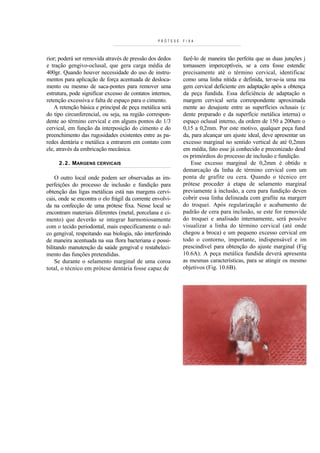 PRÓTESE   FIXA



rior; poderá ser removida através de pressão dos dedos      fazê-lo de maneira tão perfeita que as duas junções j
e tração gengivo-oclusal, que gera carga média de           tornassem imperceptíveis, se a cera fosse estendic
400gr. Quando houver necessidade do uso de instru-          precisamente até o término cervical, identificac
mentos para aplicação de força acentuada de desloca-        como uma linha nítida e definida, ter-se-ia uma ma
mento ou mesmo de saca-pontes para remover uma              gem cervical deficiente em adaptação após a obtença
estrutura, pode significar excesso de contatos internos,    da peça fundida. Essa deficiência de adaptação n
retenção excessiva e falta de espaço para o cimento.        margem cervical seria correspondente aproximada
    A retenção básica e principal de peça metálica será     mente ao desajuste entre as superfícies oclusais (c
do tipo circunferencial, ou seja, na região correspon-      dente preparado e da superfície metálica interna) o
dente ao término cervical e em alguns pontos do 1/3         espaço oclusal interno, da ordem de 150 a 200um o
cervical, em função da interposição do cimento e do         0,15 a 0,2mm. Por este motivo, qualquer peça fund
preenchimento das rugosidades existentes entre as pa-       da, para alcançar um ajuste ideal, deve apresentar un
redes dentária e metálica a entrarem em contato com         excesso marginal no sentido vertical de até 0,2mm
ele, através da embricação mecânica.                        em média, fato esse já conhecido e preconizado desd
                                                            os primórdios do processo de inclusão e fundição.
     2 . 2 . MARGENS CERVICAIS                                  Esse excesso marginal de 0,2mm é obtido n
                                                            demarcação da linha de término cervical com um
    O outro local onde podem ser observadas as im-          ponta de grafite ou cera. Quando o técnico err
perfeições do processo de inclusão e fundição para          prótese proceder à etapa de selamento marginal
obtenção das ligas metálicas está nas margens cervi-        previamente à inclusão, a cera para fundição deven
cais, onde se encontra o elo frágil da corrente envolvi-    cobrir essa linha delineada com grafite na margerr
da na confecção de uma prótese fixa. Nesse local se         do troquei. Após regularização e acabamento de
encontram materiais diferentes (metal, porcelana e ci-      padrão de cera para inclusão, se este for removide
mento) que deverão se integrar harmoniosamente              do troquei e analisado internamente, será possíve
com o tecido periodontal, mais especificamente o sul-       visualizar a linha do término cervical (até onde
co gengival, respeitando sua biologia, não interferindo     chegou a broca) e um pequeno excesso cervical em
de maneira acentuada na sua flora bacteriana e possi-       todo o contorno, importante, indispensável e im
bilitando manutenção da saúde gengival e restabeleci-       prescindível para obtenção do ajuste marginal (Fig
mento das funções pretendidas.                              10.6A). A peça metálica fundida deverá apresenta
    Se durante o selamento marginal de uma coroa            as mesmas características, para se atingir os mesmo
total, o técnico em prótese dentária fosse capaz de         objetivos (Fig. 10.6B).
 