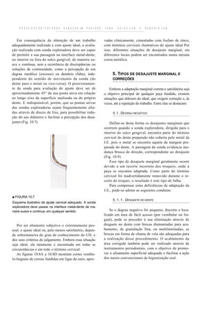 P R O V A D O S R E T E N T O R E S , R E M O Ç Ã O EM   P O S I Ç Ã O   P A R A      S O I D A   C E M   E   R E M O N T A C E M



   Em consequência da obtenção de um trabalho                                 vadas clinicamente, cimentadas com fosfato de zinco,
adequadamente realizado e com ajuste ideal, a avalia-                         com términos cervicais ilustrativos do ajuste ideal Por
ção realizada com sonda exploradora deve ser capaz                            isso, diferentes situações de desajuste marginal, em
de permitir a sua passagem na interface metal-dente,                          diferentes locais podem ser encontrados numa mesma
no interior ou fora do sulco gengival, de maneira su-                         coroa metálica.
ave e contínua, sem a ocorrência de discrepâncias ou
soluções de continuidade, como a percepção de um
degrau metálico (excesso) ou dentário (falta), inde-                                    5. TIPOS DE DESAJUSTE MARGINAL E
pendente do sentido de movimento da sonda (do                                           CORREÇÕES
dente para o metal ou vice-versa). O posicionamen-
to da sonda para avaliação do ajuste deve ser de                                  Embora a adaptação marginal correta e satisfatória seja
aproximadamente 45° da sua ponta ativa em relação                             o objetivo principal de qualquer peça fundida, existem
ao longo eixo da superfície analisada ou do próprio                           situações que diferem do ideal, que exigem correção e, às
dente. E indispensável, porém, que as pontas ativas                           vezes, até a repetição do trabalho. Entre elas se destacam:
das sondas exploradoras sejam frequentemente afia-
das através de discos de lixa, para possibilitar redu-                                  5.1. DEGRAU NEGATIVO
ção do seu diâmetro e facilitar a percepção dos desa-
justes (Fig. 10.7).                                                               Define-se desta forma os desajustes marginais que
                                                                              ocorrem quando a sonda exploradora, dirigida para o
                                                                              interior do sulco gengival, encontra parte do término
                                                                              cervical do dente preparado não coberta pelo metal da
                                                                              I.E. pois o metal se encontra aquém da margem pre-
                                                                              parada do dente. A passagem da sonda evidencia mu-
                                                                              dança brusca de direção, correspondente ao desajuste
                                                                              (Fig. 10.9).
                                                                                  Esse tipo de desajuste marginal geralmente ocorre
                                                                              devido a um recorte incorreto dos troqueis, onde a
                                                                              peça se encontra adaptada. Como parte do término
                                                                              cervical foi inadvertidamente removido durante o re-
                                                                              corte do troquei, o resultado é este tipo de falha.
                                                                                  Para compensar estas deficiências de adaptação da
                                                                              I.E., pode-se adotar as seguintes condutas:
■ FIGURA 10.7
                                                                                        5 . 1 . 1 . DESGASTE DO DENTE
Esquema ilustrativo de ajuste cervical adequado. A sonda
exploradora deve passar na interface metal-dente de ma-
neira suave e continua, em qualquer sentido.                                      Se o degrau negativo for pequeno, discreto e loca-
                                                                              lizado em área de fácil acesso (por vestibular ou lin-
                                                                              gual), pode se proceder à sua eliminação através de
   Por ser altamente subjetivo e extremamente pes-                            desgaste no dente com brocas diamantadas para aca-
soal, o ajuste ideal ou, pelo menos satisfatório, depen-                      bamento, de granulação fina, ou multilaminadas; as
de sobremaneira do grau de conhecimento do CD. e                              brocas em forma de chama de vela são adequadas para
dos seus critérios de julgamento. Embora essa situação                        a realização desse procedimento. O acabamento da
seja ideal, ela raramente é encontrada em todas as                            área corrigida também pode ser realizado através de
circunstâncias e em todo o término cervical.                                  instrumentos periodontais, com o objetivo de promo-
   As figuras 10.8A a 10.8D mostram cortes vestíbu-                           ver o alisamento superficial adequado e facilitar a ação
lo-linguais de coroas fundidas em ligas de ouro, apro-                        dos meios convencionais de higienização oral.
 