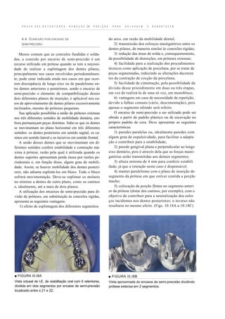 P R O V A   D O S R E T E N T O R E S ,   R E M O Ç Ã O   EM   P O S I Ç Ã O     P A R A   S O L D A G E M   E   R E M O N 1 A C E M



     4.4. C ONEXÃO POR ENCAIXE DE                                                   do arco, em razão da mobilidade dental;
     SEMI-PRECISÃO                                                                      2) transmissão dos esforços mastigatórios entre os
                                                                                    dentes pilares, de maneira similar às conexões rígidas;
    Menos comum que as conexões fundidas e solda-                                       3) redução das áreas de solda e, consequentemente,
das, a conexão por encaixe de semi-precisão é um                                    da possibilidade de distorções, em próteses extensas;
recurso utilizado em prótese quando se tem a necessi-                                   4) facilidade para a realização dos procedimentos
dade de realizar a esplintagem dos dentes pilares,                                  técnicos como aplicação de porcelana, por se tratar de
principalmente nos casos envolvidos periodontalmen-                                 peças segmentadas, reduzindo as alterações decorren
te; pode estar indicada ainda nos casos em que ocor-                                tes da contração de cocção da porcelana;
rem discrepância de longo eixo ou de paralelismo en-                                    5) facilidade de cimentação, pela possibilidade da
tre dentes anteriores e posteriores, sendo o encaixe de                             divisão desse procedimento em duas ou três etapas,
semi-precisão o elemento de compatibilização desses                                 em vez de realizá-la de uma só vez, em monobloco;
dois diferentes planos de inserção; é aplicável nos ca-                                 6) vantagens em caso de necessidade de repetição,
sos de aproveitamento de dentes pilares excessivamente                              devido a falhas comuns (cárie, descimentação), pois
inclinados, mesmo de próteses pequenas.                                             apenas o segmento afetado será refeito.
    Sua aplicação possibilita a união de próteses extensas                              O encaixe de semi-precisão a ser utilizado pode ser
nos três diferentes sentidos de mobilidade dentária, em-                            obtido a partir de padrão plástico ou de escavação no
bora permaneçam peças distintas. Sabe-se que os dentes                              próprio padrão de cera. Deve apresentar as seguintes
se movimentam no plano horizontal em três diferentes                                características:
sentidos: os dentes posteriores em sentido sagital, os ca-                              1) paredes paralelas ou, idealmente paredes com
ninos em sentido lateral e os incisivos em sentido frontal.                         algum grau de expulsividade, para facilitar a adapta
    A união desses dentes que se movimentam em di-                                  ção e contribuir para a estabilidade;
ferentes sentidos confere estabilidade e contenção má-                                  2) parede gengival plana e perpendicular ao longo
xima à prótese, razão pela qual é utilizada quando os                               eixo dentário, pois é através dela que as forças masti-
dentes suportes apresentam perda óssea por razões pe-                               gatórias serão transmitidas aos demais segmentos;
riodontais e, em função disso, algum grau de mobili-                                    3) altura mínima de 4 mm para conferir estabili
dade. Assim, se houver mobilidade dos dentes posteri-                               dade, já que a retenção neste caso é dispensável;
ores, não adianta esplintá-los em bloco. Todo o bloco                                   4) manter paralelismo com o plano de inserção do
sofrerá movimentação. Deve-se esplintar os molares                                  segmento da prótese em que estiver contida a porção
no mínimo a dentes de outro plano, como os caninos                                  macho;
e, idealmente, até a mais de dois planos.                                               5) colocação da porção fêmea no segmento anteri
    A utilização dos encaixes de semi-precisão para di-                             or da prótese (distai dos caninos, por exemplo), com o
visão de próteses, em substituição às conexões rígidas,                             objetivo de contribuir para a neutralização dos esfor
apresenta as seguintes vantagens:                                                   ços incidentes nos dentes posteriores; o inverso não
    1) efeito de esplintagem dos diferentes segmentos                               resultaria no mesmo efeito. (Figs. 10.18A a 10.18C)




■ FIGURA I0.I8A                                                                     ■ FIGURA I0.I8B
Vista oclusal de I.E. de reabilitação oral com 6 retentores,                        Vista aproximada do encaixe de semi-precisão dividindo
dividida em dois segmentos por encaixe de semi-precisão                             prótese extensa em 2 segmentos;
localizado entre o 21 e 22;
 