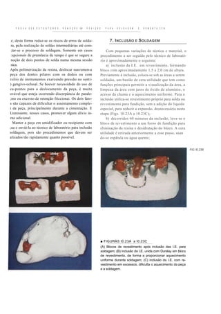 P R O V A   D O S R E T E N T O R E S ,   R E M O Ç Ã O   EM   P O S I Ç Ã O      P A R A   S O L D A G E M   E   R E M O N T A C E M



 z; desta forma reduz-se os riscos de erros de solda-                                    7. INCLUSÃO E SOLDAGEM
 ra, peJa realização de soldas intermediárias até com-
 ;tar-se o processo de soldagem. Somente em casos                                     Com pequenas variações de técnica e material, o
 :epcionais de premência de tempo é que se sugere a                               procedimento a ser seguido pelo técnico de laborató-
 noção de dois pontos de solda numa mesma sessão                                  rio é aproximadamente o seguinte:
 nica.                                                                                a) inclusão da I.E. em revestimento, formando
Após polimerização da resina, deslocar suavemen-a                                 bloco com aproximadamente 1,5 a 2,0 cm de altura.
peça dos dentes pilares com os dedos ou com                                       Previamente à inclusão, coloca-se sob as áreas a serem
ixílio de instrumentos exercendo pressão no senti-                                soldadas, um bastão de cera utilidade que tem como
) gengivo-oclusal. Se houver necessidade do uso de                                funções principais permitir a visualização da área, a
ca-pontes para o deslocamento da peça, é muito                                    limpeza da área com jatos de óxido de alumínio, o
ovável que esteja ocorrendo discrepância de parale-                               acesso da chama e o aquecimento uniforme. Para a
;mo ou excesso de retenção friccionai. Os dois fato-                              inclusão utiliza-se revestimento próprio para solda ou
s são capazes de dificultar o assentamento comple-                                revestimento para fundição, sem a adição do líquido
i da peça, principalmente durante a cimentação. E                                 especial, para reduzir a expansão, desnecessária nesta
Lteressante, nesses casos, promover algum alívio in-                              etapa (Figs. 10.23A a 10.23C);
rno adicional.                                                                        b) decorridos 60 minutos da inclusão, leva-se o
  Manter a peça em umidificador ou recipiente com                                 bloco de revestimento a um forno de fundição para
;ua e enviá-la ao técnico de laboratório para inclusão                            eliminação da resina e desidratação do bloco. A cera
soldagem, pois são procedimentos que devem ser                                    utilidade é retirada anteriormente a esse passo, usan
alizados tão rapidamente quanto possível.                                         do-se espátula ou água quente;


                                                                                                                                              FiG. I0.23B




                                                                                  ■ FIGURAS I0.23A a I0.23C
                                                                                  (A) Blocos de revestimento após inclusão das I.E. para
                                                                                  soldagem; (B) inclusão da I.E. unida com Duralay em bloco
                                                                                  de revestimento, de forma a proporcionar aquecimento
                                                                                  uniforme durante soldagem; (C) inclusão da I.E. com re-
                                                                                  vestimento em excessos, dificulta o aquecimento da peça
                                                                                  e a soldagem.
 
