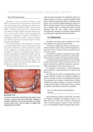 P R O V A   D O S   R E T E N T O R E S ,   R E M O Ç Ã O   EM   P O S I Ç Ã O    P A R A   S O L D A G E M   E   R E M O N T A C E M



     9 . 1 .2. PRÓTESES EXTENSAS                                                      cisão do registro intermaxilar. Se satisfatória, remove-se a
                                                                                      prótese provisória, coloca-se a estrutura soldada do lado
    Quando se tratar de próteses bilaterais, cuja                                     direito e repete-se os passos de registro. A referência agora
DVO é mantida às custas das próteses provisórias,                                     passou a ser a estrutura soldada portadora do registro em
estas são utilizadas para a obtenção do registro inter-                               Duralay do lado esquerdo. Não é aconselhável utilizar-se
maxilar da posição de MIH ou ORC, assim como da                                       para o segundo registro, as próteses provisórias do lado
DVO. As próteses provisórias são confiáveis para                                      esquerdo, pois elas nem sempre sofrem desgaste
esse objetivo porque, embora utilizadas durante me-                                   homogéneo da mastigação ou de hábitos parafuncionais
ses e mesmo tendo sofrido alguma quantidade de                                        e isto pode gerar imprecisões de posicionamento.
desgaste, são funcionais, capazes de possibilitar a
mastigação, deglutição, fonação e estética, sem qual-                                       9.2. REMONTAGEM
quer sinal ou sintoma de trauma oclusal ou disfun-
ção crâniomandibular.                                                                     O modelo remontado, após montagem em A.S.A.
    Para serem utilizadas como referência, as próteses                                deve apresentar as seguintes características:
provisórias podem exigir secção era duas partes, direita                                  1) estrutura soldada que mantém exatamente as
e esquerda. Mantém-se a prótese provisória do lado                                    mesmas relações oclusais com os dentes antagonistas e
direito, adapta-se a estrutura soldada do esquerdo e                                  proximais, com os dentes vizinhos, que apresenta na
procede-se ao registro com Duralay. Desta forma, as                                   boca do paciente;
posições intermaxilares mantidas pela prótese provisó-                                    2) possibilitar remoção e reposição da peça solda
ria são reproduzidas no registro de resina acrílica. De                               da, de maneira confiável e reproduzível, para possibi
uma maneira geral nessas próteses soldadas se coloca                                  litar correções originárias da aplicação da porcelana;
pelo menos dois pontos de contato para registro, bus-                                     3) apresentar tecido gengival artificial ao redor das
cando formar a maior área possível para conferir esta-                                coroas para permitir relacionamento correto com a
bilidade aos modelos (Fig. 10.32).                                                    papila interproximal, perfil de emergência, cinta me
    Ocorrida a polimerização da resina, verifica-se a pre-                            tálica sub-gengival, controle dos excessos, etc;
                                                                                          4) reproduzir corretamente o rebordo gengival
                                                                                      para possibilitar o relacionamento com os pônticos da
                                                                                      prótese fixa.
                                                                                          Para obtenção do modelo remontado podem ser uti-
                                                                                      lizados diferentes materiais de moldagem, moldeiras e
                                                                                      técnicas. Quando se tratar da remontagem de próteses
                                                                                      fixas pequenas e/ou elementos isolados, pode se utilizar
                                                                                      moldeiras de estoque e alginato; se extensas, envolvendo
                                                                                      a maior parte dos dentes, moldeiras de estoque e silicona
                                                                                      ou moldeiras individuais e mercaptana ou poliéter.

                                                                                            9 . 2 . 2 . C OM ALCINATO E MOLDEIRA DE
                                                                                            ESTOQUE

■ FIGURA 10.32
                                                                                         Após obtenção do registro intermaxilar com Dura-
I.E. dos dois hemi-arcos mandibulares após solda e prova
na boca; o ajuste oclusal das coroas totais metálicas é                               lay, realiza-se moldagem com alginato, tendo-se o cui-
realizado mantendo-se as coroas provisórias em posição                                dado prévio de colocar com os dedos o material em
do lado oposto, após o que se realiza os registros dos                                todo o contorno gengival, espaços e áreas sob pônti-
antagonistas com Duralay                                                              cos, com a finalidade de obter reprodução precisa des-
 