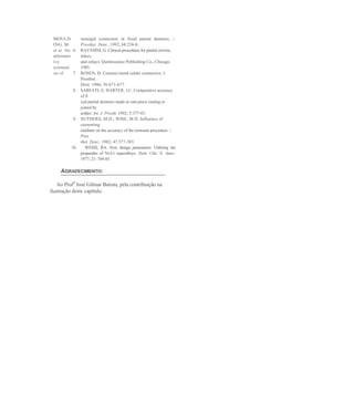 MOULD         nonrigid connectors in fixed partial dentures. /.
 ING, M.       Prosthet. Dent., 1992; 68:236-8.
 et ai. An 6. RAVASINI, G. Clinicai procedures for partial crowns,
 alternant     inlays,
 ive           and onlays. Quintessence Publushing Co., Chicago,
 orientati     1985.
 on of      7. ROSEN, H. Ceramic/metal solder connectors. J.
               Prosthet.
               Dent. 1986; 56:671-677.
            8. SARFATI, E; HARTER, J.C. Comparative accuracy
               of fi
               xed partial dentures made as one-piece casting or
               joined by
               solder. Int. J. Prosth. 1992; 5:377-83.
            9. SUTHERS, M.D.; WISE, M.D. Influence of
               cementing
               médium on the accuracy of the remount procedure. /.
               Pros
               thet. Dent., 1982; 47:377-383.
           10.    WEISS, RA. New design parameters: Utilizing tiie
               propendes of Ni-Cr superalloys. Dent. Clin. N. Amer.
               1977; 21: 769-85.

     AGRADECIMENTO:

    Ao Prof0 José Gilmar Batista, pela contribuição na
ilustração deste capítulo.
 
