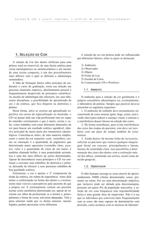 S E L E C Ã O   DE   C O R   E   A J U S T E   F U N C I O N A L   E   E S T É T I C O   EM   P R Ó T E S E   M E T A L O C E R Â M I C A




      1. SELEÇÃO DE COR                                                           A seleção da cor em prótese pode ser influenciada
                                                                               por diferentes fatores, entre os quais se destacam:
    A seleção de Cor dos dentes artificiais para uma
prótese total ou removível, de uma faceta estética para                             1)   Ambiente
coroa metaloplástica ou metalocerâmica e até mesmo                                  2)   Observador
de uma resina composta, é um dos procedimentos                                      3)   Objeto
mais difíceis com o qual se defronta a odontologia                                  4)   Fonte de Luz
restauradora.                                                                       5)   Escalas de Cores
    A falta de formação básica sobre princípio da cor,                              6)   Comunicação CD x Protético
durante o curso de graduação, torna sua seleção um
processo altamente empírico, absolutamente pessoal e                                     1.1. AMBIENTE
frequentemente desprovido de princípios científicos.
As escolas de odontologia não oferecem, nas suas dife-                             O ambiente para a seleção da cor geralmente é o
rentes disciplinas, a possibilidade de aprendizado da                          próprio consultório odontológico ou, eventualmente,
cor e da estética, que fica disperso na dentística e                           o laboratório de prótese. Sempre que possível deve-se
prótese.                                                                       preencher os seguintes requisitos:
    Desta forma, salvo se ocorreu um aprendizado es-                               1. O ambiente de trabalho deve normalmente ser
pecífico em cursos de especialização ou mestrado, o                            constituído de cores neutras (gelo, bege, cinza, azul e
CD vai passar toda sua vida profissional sem ser capaz                         verde claro) para reduzir o cansaço visual, o estresse e
de entender corretamente o que é matiz, croma e va-                            a interferência desses fatores na seleção das cores;
lor, como trabalhar com essas diferentes dimensões da                              2. De forma semelhante, para evitar interferência
cor para buscar um resultado estético agradável, obje-                         das cores das roupas do paciente, este deve ser reco
tivo principal da maior parte dos tratamentos odonto-                          berto com um pano de campo também de cores
lógicos. Conceitua-se matiz, de uma maneira simples,                           neutras;
como o nome da cor (amarelo, azul, vermelho); cro-                                 3. Ainda dentro da mesma linha de raciocínio,
ma ou saturação é a quantidade de pigmentos que                                solicitar ao paciente que remova qualquer maquia-
determinado matiz apresenta (vermelho claro, escu-                             gem facial em excesso, principalmente o batom,
ro); valor é a quantidade de cinza de um matiz; é                              mesmo de tonalidade clara. Isso possibilita a deter
também chamado brilho, é uma propriedade acromá-                               minação das cores dos dentes com a coloração natu
tica e uma das mais difíceis de serem determinadas.                            ral dos lábios, simulando um sorriso, assim como do
Apesar de desconhecer esses princípios o CD vai con-                           tecido gengival;
tinuar a executar seus trabalhos de dentística e próte-
se, deixando de oferecer a seus pacientes trabalhos de                                   1.2. OBSERVADOR
boa qualidade estética.
    Felizmente, a cor é apenas o 3 o componente da                                O olho humano enxerga as cores através de aproxi-
tríade da estética, em ordem de importância. Antes dela                        madamente 34000 células denominadas cones, pre-
temos a conformação ou forma dos dentes e a textura,                           sentes na retina. Por ser uma determinação subjetiva,
muito mais visíveis e perceptíveis pelo paciente do que                        que inclusive pode ser afetada pela discromatopsia,
a própria cor. E extremamente comum um paciente                                presente em quase 8% da população masculina, a se-
aceitar como satisfatória determinada cor, apesar de in-                       leção de cor com frequência tem reprodutibilidade
correta aos olhos do profissional, se a textura e, princi-                     baixa e uma grande dose de empirismo. Não é à toa
palmente a forma da coroa, estiverem adequadas. Vale a                         que os indivíduos que convivem mais frequentemente
pena salientar ainda que os dentes naturais, mesmo                             com as cores são mais capazes de determiná-las com
hígidos, podem apresentar cores diferentes.                                    precisão, como acontece com os técnicos de laborató-
 