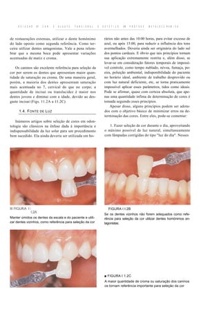 S E I E C A O   DF    C O R      E   A J U S T E   F U N C I O N A L   E   E S T É T I C O   EM   P R Ó T E S E   M E T A L O C E R A M I C A



de restaurações extensas, utilizar o dente homónimo                              rários não antes das 10:00 horas, para evitar excesso de
do lado oposto como segunda referência. Como ter-                                azul, ou após 15:00, para reduzir a influência dos tons
ceira utilizar dentes antagonistas. Vale a pena relem-                           avermelhados. Deveria ainda ser originária do lado sul
brar que a mesma boca pode apresentar variações                                  dos pontos cardeais. E óbvio que tais princípios tornam
acentuadas de matiz e croma.                                                     sua aplicação extremamente restrita e, além disso, se
                                                                                 levar-se em consideração fatores temporais de impossí-
    Os caninos são excelente referência para seleção da                          vel controle, como tempo nublado, névoa, fumaça, po-
cor por serem os dentes que apresentam maior quan-                               eira, poluição ambiental, indisponibilidade do paciente
tidade de saturação ou croma. De uma maneira geral,                              no horário ideal, ambiente de trabalho desprovido ou
porém, a maioria dos dentes apresentam saturação                                 com luz natural deficiente, etc, se torna praticamente
mais acentuada no 7, cervical do que no corpo; a                                 impossível aplicar esses parâmetros, tidos como ideais.
quantidade de incisai ou translucidez é maior nos                                Pode se afirmar, quase com certeza absoluta, que ape-
dentes jovens e diminui com a idade, devido ao des-                              nas uma quantidade ínfima de determinação de cores é
gaste incisai (Figs. 11.2A a 11.2C).                                             tomada seguindo esses princípios.
                                                                                     Apesar disso, alguns princípios podem ser adota-
      1.4. F ONTE         DE   L UZ                                              dos com o objetivo básico de minimizar erros na de-
                                                                                 terminação das cores. Entre eles, pode-se comentar:
    Inúmeros artigos sobre seleção de cores em odon-
tologia são clássicos na ênfase dada à importância e                                1. Fazer seleção de cor durante o dia, aproveitando
indispensabilidade da luz solar para um procedimento                             o máximo possível de luz natural, simultaneamente
bem sucedido. Ela ainda deveria ser utilizada em ho-                             com lâmpadas corrigidas do tipo "luz do dia". Nesses




                                                                                     FIGURA I I.2B
                I.2A
                                                                                 Se os dentes vizinhos não forem adequados como refe-
Manter úmidos os dentes da escala e do paciente e utili-                         rência para seleção da cor utilizar dentes homónimos an-
zar dentes vizinhos, como referência para seleção da cor                         tagonistas.




                                                                                 ■ FIGURA I 1.2C
                                                                                 A maior quantidade de croma ou saturação dos caninos
                                                                                 os tornam referência importante para seleção da cor
 