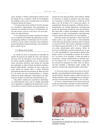 PRÓTESE   F I X A



casos, desligar o refletor odontológico minutos antes       seleção de cores para porcelana. Nessa prática, fadada
da seleção de cor, evitando o efeito da luz halógena,       ao insucesso, se delega ao protético, que nem sequer
que também ocorre com a incandescente, de acentuar          viu o paciente, a função de fazer a versão da cor 66
o amarelo-laranja dos dentes;                               para o A3, do 69 para o C3 e assim por diante. As
    2. O mesmo tipo de luz artificial "do dia" presente     características físicas dos materiais, a reflexão da luz, o
no consultório odontológico deve predominar no              metamerismo, etc, tornam impossível a utilização das
ambiente de trabalho do técnico de laboratório. Se          escalas de resina para seleção de cores em porcelana.
isso não ocorrer, corre-se o risco de se ver cores dife     Por outro lado, é prática aconselhável utilizar escalas
rentes em cada ambiente;                                    compatíveis, ou seja, correspondente à porcelana que
    3. Se o horário possível para consultas for noturno     o técnico aplica rotineiramente nos seus trabalhos.
ou se o ambiente de trabalho não apresentar luz natu            Uma das escalas que apresenta a maioria das limi-
ral adequada, melhorar a iluminação com "luz do dia"        tações acima e que, apesar disso, é universalmente
e utilizar a luz do refletor colocada à maior distância     aceita tanto para porcelana como para resina composta
possível dos dentes naturais utilizados como referência     é a escala da VlTA. Esta escala é ordenada em matizes
para a seleção da cor.                                      (cor básica) através das letras A, B, C e D e saturação
                                                            ou croma, determinados pelos números. Deixa de
      1.5. ESCALAS DE CORES                                 levar em consideração a terceira dimensão da cor que
                                                            é o valor (quantidade de cinza presente). Dentro desta
    As escalas de cores se constituem no calcanhar de       escala o matiz A corresponde ao marron, B ao amare-
Aquiles do processo de seleção de cores. Elas apresen-      lo, C ao cinza e D ao vermelho. A todos eles pode se
tam uma série de limitações, como número reduzido           acrescentar o laranja, predominante na dentição natu-
de matizes quando comparado com as variações den-           ral. Os números, de 1 a 4, correspondem à quantida-
tárias; porcelana diferente (alta fusão) da utilizada       de crescente de saturação ou croma. Para sua aplica-
para aplicação na infra-estrutura da prótese metaloce-      ção bem sucedida, é importante seguir, sempre que
râmica (média-fusão); variações de uma escala para          possível, a maioria das sugestões abaixo enunciadas:
outra, dentro do mesmo matiz e croma; diferença
acentuada da espessura de porcelana do dente da esca-           1) Evite usar todos os dentes da escala na boca do
la e da faceta da coroa metalocerâmica (± l,0mm);           paciente; esse procedimento tornará impossível a defini
ausência de metal subjacente, representativo da infra-      ção dos matizes. Destaque sempre o dente da escala em
estrutura metálica (exceção da escala Duceram), etc.        função do matiz e faça a comparação de cervical para
    Uma prática comum nos consultórios odontológi-          cervical e de incisai para incisai (Figs. 11.3A e 11.3B);
cos, justificada pelo custo, mas na verdade relacionada         2) Iniciar a determinação da cor pelos dentes da
com a ignorância e negligência do profissional, consis-     escala que apresentam saturação (croma) intermediá
te em utilizar escalas de dentes de resina para fazer a     ria (3). Comparar inicialmente o matiz C (laranja-




  FIGURA II.3A                                              ■ FIGURA II.3B
Uso incorreto da escala para seleção das cores.             Impossibilidade de definição do matiz com os dentes po-
                                                            sicionados na escala.
 