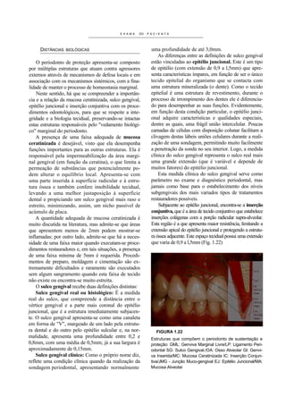 EXAME    DO   PACIENTE




     DISTÂNCIAS   BIOLÓGICAS                                uma profundidade de até 3,0mm.
                                                                As diferenças entre as definições de sulco gengival
    O periodonto de proteção apresenta-se composto          estão vinculadas ao epitélio juncional. Este é um tipo
por múltiplas estruturas que atuam contra agressores        de epitélio (com extensão de 0,9 a l,5mm) que apre-
externos através de mecanismos de defesa locais e em        senta características ímpares, em função de ser o único
associação com os mecanismos sistémicos, com a fina-        tecido epitelial do organismo que se contacta com
lidade de manter o processo de homeostasia marginal.        uma estrutura mineralizada (o dente). Como o tecido
    Neste sentido, há que se compreender a importân-        epitelial é uma estrutura de revestimento, durante o
cia e a relação da mucosa ceratinizada, sulco gengival,     processo de irrompimento dos dentes ele é diferencia-
epitélio juncional e inserção conjuntiva com os proce-      do para desempenhar as suas funções. Evidentemente,
dimentos odontológicos, para que se respeite a inte-        em função desta condição particular, o epitélio junci-
gridade e a biologia tecidual, preservando-se intactas      onal adquire características e qualidades especiais,
estas estruturas responsáveis pelo "vedamento biológi-      dentre as quais, uma frágil união intercelular. Poucas
co" marginal do periodonto.                                 camadas de células com disposição colunar facilitam a
    A presença de uma faixa adequada de mucosa              clivagem destas lábeis uniões celulares durante a reali-
ceratinizada é desejável, visto que ela desempenha          zação de uma sondagem, permitindo muito facilmente
funções importantes para as outras estruturas. Ela é        a penetração da sonda no seu interior. Logo, a medida
responsável pela impermeabilização da área margi-           clínica do sulco gengival representa o sulco real mais
nal gengival (em função da ceratina), o que limita a        uma grande extensão (que é variável e depende de
permeação de substâncias que potencialmente po-             muitos fatores) do epitélio juncional.
dem alterar o equilíbrio local. Apresenta-se com                Esta medida clínica do sulco gengival serve como
uma parte inserida à superfície radicular e à estru-        parâmetro no exame e diagnóstico periodontal, mas
tura óssea e também confere imobilidade tecidual,           jamais como base para o estabelecimento dos níveis
levando a uma melhor justaposição à superfície              subgengivais dos mais variados tipos de tratamentos
dental e propiciando um sulco gengival mais raso e          restauradores possíveis.
estreito, minimizando, assim, um nicho passível de              Subjacente ao epitélio juncional, encontra-se a inserção
acúmulo de placa.                                           conjuntiva, que é a área de tecido conjuntivo que estabelece
    A quantidade adequada de mucosa ceratinizada é          inserções colágenas com a porção radicular supra-alveolar.
muito discutida na literatura, mas admite-se que áreas      Esta região é a que apresenta maior resistência, limitando a
que apresentem menos de 2mm podem mostrar-se                extensão apical do epitélio juncional e protegendo a estrutu-
inflamadas; por outro lado, admite-se que há a neces-       ra óssea adjacente. Este espaço tecidual possui uma extensão
sidade de uma faixa maior quando executam-se proce-         que varia de 0,9 a l,5mm (Fig. 1.22)
dimentos restauradores e, em tais situações, a presença
de uma faixa mínima de 5mm é requerida. Procedi-
mentos de preparo, moldagem e cimentação são ex-
tremamente dificultados e raramente são executados
sem algum sangramento quando esta faixa de tecido
não existe ou encontra-se muito estreita.
    O sulco gengival recebe duas definições distintas:
    Sulco gengival real ou histológico: É a medida
real do sulco, que compreende a distância entre o
vértice gengival e a parte mais coronal do epitélio
juncional, que é a estrutura imediatamente subjacen-
te. O sulco gengival apresenta-se como uma canaleta
em forma de "V", margeado de um lado pela estrutu-
ra dental e do outro pelo epitélio sulcular e, na nor-        FIGURA 1.22
malidade, apresenta uma profundidade entre 0,2 e            Estruturas que compõem o periodonto de sustentação e
0,8mm, com uma média de 0,5mm; já a sua largura é           proteção: GML: Genviva Marginal Livre/LP: Ligamento Peri-
aproximadamente de 0,15mm.                                  odontal SG: Sulco Gengival./OA: Osso Alveolar Gl: Genvi-
    Sulco gengival clínico: Como o próprio nome diz,        va Inserida/MC: Mucosa Ceratinizada IC: Inserção Conjun-
reflete uma condição clínica quando da realização da        tiva/JMG - Junção Muco-gengival EJ: Epitélio Juncional/MA:
sondagem periodontal, apresentando normalmente              Mucosa Alveolar
 