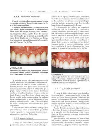S E L E C Ã O DE   C O R   E   A I U S T E   F U N C I O N A L   E   E S T É T I C O   EM   P R Ó T E S E   M E T A L O C E R Â M I C A



     5 . 5 . 5 . ABERTURA OU AMEIA ÍNCISAL                                   sistência de um espaço, durante o sorriso, entre a face
                                                                             vestibular desses dentes e a mucosa da superfície inter-
    Consiste no arredondamento dos ângulos incisais                          na das bochechas. Um primeiro molar projetado para
dos dentes anteriores, dando-lhes características de                         vestibular quebra a graduação visual desse corredor
sexo, idade e personalidade.                                                 bucal, destacando esses dentes dos demais.
    Através do arredondamento dos ângulos incisais                               O posicionamento do canino é de importância
com discos e pontas diamantadas, se determina dife-                          fundamental, pois é o dente que fica exatamente na
rentes alturas dos contatos proximais, que é caracterís-                     zona de transição do quadrante anterior para o poste-
tica da dentição natural. Ângulos distais dos incisivos                      rior, sendo um dos principais responsáveis pela delica-
mais arredondados que os mesiais e arredondamento                            deza ou robustez do trabalho. Numa vista frontal é
maior desses ângulos no sexo feminino são fatores                            importante que as áreas visíveis desses dentes sejam
determinantes da suavidade de um trabalho protético                          iguais de ambos os lados, o mesmo ocorrendo com os
e do próprio sexo (Fig. 11.38).                                              demais dentes posteriores. Essas áreas visíveis são nor-
                                                                             malmente restritas às porções mesiais da face vestibu-
                                                                             lar. A visualização de porções distais dessa face é sinal
                                                                             evidente de invasão do corredor bucal (Fig. 11.39).




■ FIGURA 11.38
Delimitação para abertura das ameias incisais, definição
dos ângulos mesiais e distais, tornando-os compatíveis
com a idade e sexo do paciente                                               ■ FIGURA 11.39
                                                                             A delimitação do centro das faces vestibulares dos cani-
                                                                             nos e pré-molares deve mostrar, numa vista frontal, apenas
    Se o técnico tem em mãos modelos em gesso das                            a metade mesial; a visão da face distai significa invasão do
coroas provisórias adequadamente confeccionadas,                             corredor bucal e deve ser desgastada.
conhece o sexo e idade do paciente que receberá o
trabalho protético, esses passos serão executados de
maneira relativamente simples. É interessante que o                                   5 . 5 . 7 . CURVA DO LÁBIO INFERIOR
próprio técnico avalie as ameias incisais de maneira
similar ao procedimento clínico, no caso, contra um                              A curva do lábio inferior deve estar alinhada e
fundo de papel preto. Isto simula o fundo escuro da                          harmónica com a curvatura das bordas incisais dos
boca e permite análise mais criteriosa. De qualquer                          dentes superiores, durante o sorriso. Os incisivos su-
forma, os espaços para as ameias incisais devem estar                        periores devem repousar na linha seco-molhada do
previstos na infra-estrutura, desde a fase de ceroplas-                      lábio inferior, sem pressão excessiva - esse posiciona-
tia, prova e soldagem da infra-estrutura até o ajuste                        mento é importante do ponto de vista estético e foné-
da porcelana.                                                                tico (Figs.ll.40Ae 11.40B).
    Como as bordas incisais refletem a idade, pode-se                            A partir desse posicionamento é que se determina
criar depressões, sulcos e concavidades que podem                            a disposição de todos os demais dentes e, novamen-
receber pigmentos ou corantes para simular a presen-                         te, o trabalho protético final pode exigir poucos
ça de dentina reparativa e ilusão ótica.                                     ajustes se foi reproduzido a partir de requisitos fun-
                                                                             cionais e estéticos.
      5 . 5 . 6 . CORREDOR BUCAL                                                 Após realizar-se esses ajustes e não mais se nota-
                                                                             rem locais de correção, faça uma avaliação à distân-
   A análise do corredor bucal, válido para dentes                           cia de um metro, observando o conjunto e a harmo-
posteriores e caninos, consiste na observação da per-                        nia do trabalho. A pequena distância se perde a no-
 