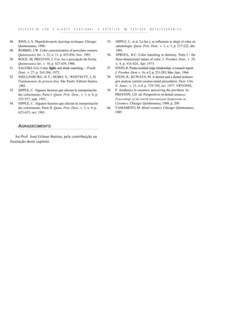 S E L E Ç Ã O   DE   C O R   E   A J U S T E   F U N C I O N A L   E   E S T É T I C O   EM   P R Ó T E S E   M E T A L O C E R Ã M I C A



48.   RINN, L.A. Thepolichrometic layerings technique. Chicago:                 55.     SIPPLE, C. et ai. La luz y su influencia ai elegir el color en
      Quintessence, 1990.                                                               odontologia. Quint. Prót. Dent., v. 1, n. 3, p. 217-222, abr.
49.   ROBBIN, J.W. Color caracterization of porcelain venners.                          1991.
      Quintessence Int., v. 22, n. 11, p. 853-856, Nov. 1991.                   56.     SPROUL, R.C. Color matching in dentisny. Parte I - the
50.   ROGE, M; PRESTON, J. Cor, luz e percepção da forma.                               three-dimensional nature of color. J. Prosthet. Dent., v. 29,
      Quintessence Int., v. 16, p. 427-439, 1988.                                       n. 4, p. 416-424, Apr. 1973.
51.   SALESKI, G.G. Color, light, and shade matching. /. Prosth.                57.     STEIN, R. Pontic-residual ridge reladonship: a research report.
      Dent., v. 27, p. 263-268, 1972.                                                   J. Prosthet. Dent, v. 16, n.2, p. 251-285, Mar./Apr., 1966.
52.   SHILLINBURG, H.T.; HOBO, S.; WHITSETT, L.D.                               58.     STEIN, R.; KUWATA, M. A dentist and a dental techono-
      Fundamentos de prótese fixa. São Paulo: Editora Santos,                           gist analyse current ceramo-metal procedures. Dent. Clin.
      1983.                                                                             N. Amer., v. 21, n.4, p. 729-749, oct. 1977. VRYONIS,
53.   SIPPLE, C. Algunos factores que afectan Ia interpretación                 59.     P. Aesthetics in ceramics: perceiving the pro-blem. In:
      dei colorimento. Parte I. Quint. Prót. Dent., v. 1, n. 8, p.                      PRESTON, J.D. ed. Perspectives in dental ceramics.
      553-557, sept. 1991.                                                              Proceedings of the fourth International Symposium on
54.   SIPPLE, C. Algunos factores que afectan Ia interpretación                         Ceramics. Chicago: Quintessence, 1988, p. 209.
      dei colorimento. Parte II. Quint. Prót. Dent., v. 1, n. 9, p.             60.     YAMAMOTO, M. Metal ceramics. Chicago: Quintessence,
      623-625, oct. 1981.                                                               1985.



      AGRADECIMENTO

   Ao Prof. José Gilmar Batista, pela contribuição na
ilustração deste capítulo
 