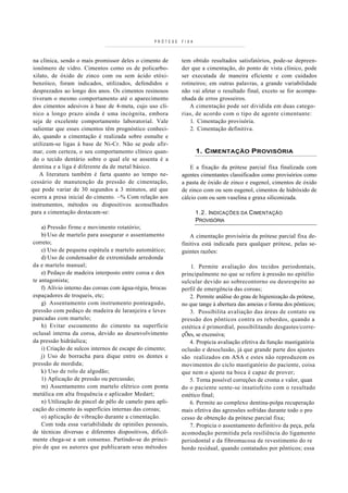 PRÓTESE   FIXA



 na clínica, sendo o mais promissor deles o cimento de      tem obtido resultados satisfatórios, pode-se depreen-
 ionômero de vidro. Cimentos como os de policarbo-          der que a cimentação, do ponto de vista clínico, pode
 xilato, de óxido de zinco com ou sem ácido etóxi-          ser executada de maneira eficiente e com cuidados
 benzóico, foram indicados, utilizados, defendidos e        rotineiros; em outras palavras, a grande variabilidade
 desprezados ao longo dos anos. Os cimentos resinosos       não vai afetar o resultado final, exceto se for acompa-
 tiveram o mesmo comportamento até o aparecimento           nhada de erros grosseiros.
 dos cimentos adesivos à base de 4-meta, cujo uso clí-          A cimentação pode ser dividida em duas catego-
 nico a longo prazo ainda é uma incógnita, embora           rias, de acordo com o tipo de agente cimentante:
 seja de excelente comportamento laboratorial. Vale             1. Cimentação provisória.
 salientar que esses cimentos têm prognóstico conheci-          2. Cimentação definitiva.
 do, quando a cimentação é realizada sobre esmalte e
 utilizam-se ligas à base de Ni-Cr. Não se pode afir-
 mar, com certeza, o seu comportamento clínico quan-               1. CIMENTAÇÃO PROVISÓRIA
 do o tecido dentário sobre o qual ele se assenta é a
 dentina e a liga é diferente da de metal básico.               E a fixação da prótese parcial fixa finalizada com
    A literatura também é farta quanto ao tempo ne-         agentes cimentantes classificados como provisórios como
cessário de manutenção da pressão de cimentação,            a pasta de óxido de zinco e eugenol, cimentos de óxido
que pode variar de 30 segundos a 3 minutos, até que         de zinco com ou sem eugenol, cimentos de hidróxido de
ocorra a presa inicial do cimento. ~% Com relação aos       cálcio com ou sem vaselina e graxa siliconizada.
instrumentos, métodos ou dispositivos aconselhados
para a cimentação destacam-se:                                     1.2. INDICAÇÕES DA CIMENTAÇÃO
                                                                   PROVISÓRIA
    a) Pressão firme e movimento rotatório;
    b) Uso de martelo para assegurar o assentamento             A cimentação provisória da prótese parcial fixa de-
correto;                                                    finitiva está indicada para qualquer prótese, pelas se-
    c) Uso de pequena espátula e martelo automático;        guintes razões:
    d) Uso de condensador de extremidade arredonda
da e martelo manual;                                            1. Permite avaliação dos tecidos periodontais,
    e) Pedaço de madeira interposto entre coroa e den       principalmente no que se refere à pressão no epitélio
te antagonista;                                             sulcular devido ao sobrecontorno ou desrespeito ao
    f) Alívio interno das coroas com água-régia, brocas     perfil de emergência das coroas;
espaçadores de troqueis, etc;                                   2. Permite análise do grau de higienização da prótese,
    g) Assentamento com instrumento ponteagudo,             no que tange à abertura das ameias e forma dos pônticos;
pressão com pedaço de madeira de laranjeira e leves             3. Possibilita avaliação das áreas de contato ou
pancadas com martelo;                                       pressão dos pônticos contra os rebordos, quando a
    h) Evitar escoamento do cimento na superfície           estética é primordial, possibilitando desgastes/corre-
oclusal interna da coroa, devido ao desenvolvimento         çÕes, se excessiva;
da pressão hidráulica;                                          4. Propicia avaliação efetiva da função mastigatória
    i) Criação de sulcos internos de escape do cimento;     oclusão e desoclusão, já que grande parte dos ajustes
    j) Uso de borracha para dique entre os dentes e         são realizados em ASA e estes não reproduzem os
pressão de mordida;                                         movimentos do ciclo mastigatório do paciente, coisa
    k) Uso de rolo de algodão;                              que nem o ajuste na boca é capaz de prover;
    1) Aplicação de pressão ou percussão;                       5. Torna possível correções de croma e valor, quan
    m) Assentamento com martelo elétrico com ponta          do o paciente sente-se insatisfeito com o resultado
metálica em alta frequência e aplicador Medart;             estético final;
    n) Utilização de pincel de pêlo de camelo para apli-        6. Permite ao complexo dentina-polpa recuperação
cação do cimento às superfícies internas das coroas;        mais efetiva das agressões sofridas durante todo o pro
    o) aplicação de vibração durante a cimentação.          cesso de obtenção da prótese parcial fixa;
    Com toda essa variabilidade de opiniões pessoais,           7. Propicia o assentamento definitivo da peça, pela
de técnicas diversas e diferentes dispositivos, dificil-    acomodação permitida pela resiliência do ligamento
mente chega-se a um consenso. Partindo-se do princí-        periodontal e da fibromucosa de revestimento do re
pio de que os autores que publicaram seus métodos           bordo residual, quando contatados por pônticos; essa
 