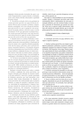 C I M E N T A Ç Ã O   P R O V I S Ó R I A   E   D E F I N I T I V A



adaptação elimina pressões incomodas das quais o pa-                   trabalho, medo de que o paciente desapareça sem pa-
ciente frequentemente se queixa durante a instalação,                  gar a última parcela, etc.
assim como elimina dúvidas relacionadas à qualidade                        Esta etapa só é desaconselhada em casos de elementos
do ajuste oclusal;                                                     isolados, quando a cimentação provisória pode tornar
    8. Possibilita avaliação efetiva da qualidade do                   extremamente difícil o deslocamento da coroa para ci-
contato proximal, que deve ser capaz de desviar ali                    mentação definitiva, por não existirem bordas ou locais
mentos fibrosos para as porções vestibular e lingual,                  para a preensão de instrumento que permita sua remo-
durante a mastigação; isso evita a direção do alimento                 ção. Neste caso os aspectos citados anteriormente, estão
para uma terceira via, que é a gengival, com seu po                    mais sob controle do cirurgião dentista, que os casos de
tencial incomodo, danoso e destrutivo para o tecido                    prótese parcial fixa, com maior número de dentes pilares.
periodontal. O CD. que apresentar na própria boca,
um contato proximal deficiente como aqui descrito,                               1.5 PROCEDIMENTO PARA A CIMENTAÇÃO
com certeza deverá ser capaz de envidar esforços para                            PROVISÓRIA
que isso não ocorra na boca dos seus pacientes;
    9. Quando remove-se a prótese finalizada e cimen                      A cimentação provisória da peça definitiva deve
tada provisoriamente através do saca-pontes, uma                       seguir a seguinte sequência:
análise interna das coroas possibilita a visualização de
áreas de contato com a superfície dentária preparada,                      1. Analisar a prótese parcial fixa com relação à quali
onde não há espaço suficiente, para a película do                      dade do acabamento e polimento; se possível, conferir as
agente cimentante definitivo. Um pequeno desgaste                      adaptações marginais nos respectivos troqueis e na boca,
com broca diamantada nesse local cria alívio suficien                  novamente. São frequentes, nesta etapa, fraturas margi
te para melhorar a adaptação da peça ou reduzir pres                   nais, aparecimento de trincas e porosidades ou bolhas de
sões laterais indevidas nos dentes pilares, principal                  ar na superfície da porcelana, que podem comprometer
mente nos casos de dentes longos, com necessidade de                   sua integridade em função; as superfícies internas devem
esplintagem e dificuldade de obtenção do paralelismo;                  estar livres de óxidos de cromo e corretamente j ateadas
    10. Se houver necessidade de realizar-se qualquer                  com óxido de alumínio, que confere brilho fosco à área;
tipo de correção (desgaste de pônticos por pressão                         2. Remover a prótese parcial fixa provisória e lim
excessiva, acréscimo de porcelana no contato proximal                  par os dentes pilares de resíduos do agente cimentante
ou oclusal, correção da desoclusão ou contatos prema                   utilizado para sua fixação; se forem despolpados,
turos em RC, MIH, trabalho ou balanceio, etc.) deve-                   pode-se utilizar um agente de limpeza como o Cavi-
se repetir essa etapa de cimentação provisória, antes de               dry; se polpados, limpá-los com detergentes próprios
proceder-se a cimentação definitiva.                                   para a limpeza de dentina, como Tergendrox;
    Qualquer cirurgião dentista que tenha o cuidado                        3. Controlar a presença de transudato no sulco gen
de verificar a adaptação das coroas provisórias, nos                   gival que é uma ocorrência relativamente comum, de
troqueis utilizados para obtenção da estrutura metáli-                 corrente de processo inflamatório, através da aplicação
ca da peça definitiva, observará a grande quantidade                   de agente hemostático no sulco gengival, tipo Hemo-
de desajustes grosseiros que estas apresentam como                     dent ou Hemostop com fios de algodão enrolados;
excessos, faltas, bordas desajustadas, etc. Quando as                      4. Secar os dentes com leves jatos de ar ou com
coroas provisórias são confeccionadas após os preparos                 algodão, dependendo do grau de sensibilidade denti-
dentários, as etapas de remoções e reposições sucessi-                 nária que apresentem. Se acentuada, fazer aplicação
vas, intercaladas de reembasamentos e limpezas inter-                  prévia de água de cal;
nas para remoção do cimento provisório, assim como                         5. Aplicar fina camada de vaselina sólida às mar
fraturas tornam-nas, não raramente, incompatíveis                      gens externas das coroas da prótese parcial fixa, para
com a saúde do tecido gengival. Assim, a cimentação                    facilitar a eliminação do cimento que escoa para den
provisória permitirá a recuperação dos tecidos perio-                  tro do sulco gengival.
dontais e dentários, antes da cimentação definitiva.                       6. Selecionar e manipular o cimento provisório de
    A cimentação provisória da peça definitiva geral-                  acordo com as seguintes características:
mente é uma etapa desprezada na confecção de uma
prótese parcial fixa. Não porque não se reconheça sua                      a) Se a peça apresentar retenção excessiva, peque-
importância, mas porque aspectos circunstanciais,                       nas discrepâncias de paralelismo, dentes excessiva-
com frequência, sobrepujam os científicos, tais como:                   mente longos (como após tratamento cirúrgico perio-
premência de tempo, pagamento após conclusão do                         dontal) ou grande número de retentores (como os 6
 