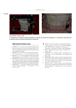 PRÓTESE    FIXA



FIG I.26A




            ■ FIGURAS l.26Ae I.26B
            A montagem dos modelos de estudo possibilita a confecção do enceramento diagnóstico, o que facilita a discussão com
            o paciente sobre as possíveis alternativas de tratamento.



                  BIBLIOGRAFIA CONSULTADA:                                                6.   LIBBY, G. e COLS. Longevity of fixed partial dentures. /
                                                                                               Prosthet. Dent., v.78, n.2, p. 127-31, Aug 1997. MENDES,
             1.   BARBOSA, L.C. Avaliação da capacidade mastigatória em                   7.   W.B.; BONFANTE, G. Fundamentos de estética em
                  pacientes portadores de arco dental reduzido. Bauru, 1997.                   Odontologia. São Paulo, Ed. Santos, 1994. MEZZOMO e
                  89p. Tese (Mestrado) Faculdade de Odontologia de Bauru,                 8.   COLS. Reabilitação oral para o clínico. São Paulo, Ed.
                  Universidade de São Paulo.                                                   Santos, 1994.
             2.   BARRETO, M.T. Failures in ceramomental fixed restorati-                 9.   PEGORARO, L.F. e COLS. Fracassos em Prótese Fixa. In:
                  ons. / Prosthet. Dent., v. 51, n.2, p. 186-89, Feb., 1984.                   Atualização na Clinica Odontologica. Artes Médicas, São
             3.   DECOCK, V. et ai. 18 year longitudinal study of cantilevered                 Paulo, 1992.
                  fixed restorations. Int. ]. Prosthod, v.9, n.4, p.331-40, 1996.        10.   ROSENBERG, M.M. e COLS. Tratamento Periodontale Proté-
             4.   HOLLWEG, H. Avaliação da resistência de união entre cerâmica]                tico para Casos Avançados. Rio de Janeiro, Quintessence, 1992.
                  resina composta através de ensaios de cisalhamento em função de       11.    WISE, M.D. Failure in the restored dentition. Management
                  diferentes tipos de cerâmicas. Bauru, 1997. 103p. Tese (Mestrado) -          and treatment. Quintessence, 1995.
                  Faculdade de Odontologia de Bauru, Universidade de São Paulo.         12.    WRIGHT, K.W.J. e COLS. Reactive force distribuitions
             5.   KARLSSON, S. A clinicai evaluation of fixed bridges,                         for teeth when loaded singly and when used as fixed partial
                  10 years following insertion. /. Oral Rehab., v. 13, p.                      denture abutments. /. Prosthet. Dent., v.42, n.4, p.4ll-16,
                  423-32, 1986.                                                                Oct 1979.
 