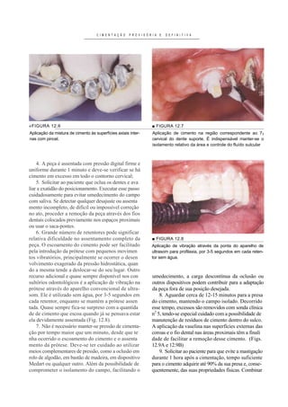 C I M E N T A Ç Ã O   P R O V I S Ó R I A E      D E F I N I T I V A




«FIGURA 12.6                                                             ■ FIGURA 12.7
Aplicação da mistura de cimento às superfícies axiais inter-             Aplicação de cimento na região correspondente ao 73     B




nas com pincel.                                                          cervical do dente suporte. É indispensável manter-se o
                                                                         B




                                                                         isolamento relativo da área e controle do fluído sulcular



    4. A peça é assentada com pressão digital firme e
uniforme durante 1 minuto e deve-se verificar se há
cimento em excesso em todo o contorno cervical;
    5. Solicitar ao paciente que oclua os dentes e ava
liar a exatidão do posicionamento. Executar esse passo
cuidadosamente para evitar umedecimento do campo
com saliva. Se detectar qualquer desajuste ou assenta
mento incompleto, de difícil ou impossível correção
no ato, proceder a remoção da peça através dos fios
dentais colocados previamente nos espaços proximais
ou usar o saca-pontes.
    6. Grande número de retentores pode significar
relativa dificuldade no assentamento completo da                         ■ FIGURA 12.8
peça. O escoamento do cimento pode ser facilitado                       Aplicação de vibração através da ponta do aparelho de
pela introdução da prótese com pequenos movimen                         ultrasom para profilaxia, por 3-5 segundos em cada reten-
tos vibratórios, principalmente se ocorrer o desen                      tor sem água.
volvimento exagerado da pressão hidrostática, quan
do a mesma tende a deslocar-se do seu lugar. Outro
recurso adicional e quase sempre disponível nos con                     umedecimento, a carga descontínua da oclusão ou
sultórios odontológicos é a aplicação de vibração na                    outros dispositivos podem contribuir para a adaptação
prótese através do aparelho convencional de ultra-                      da peça fora de sua posição desejada.
som. Ele é utilizado sem água, por 3-5 segundos em                          8. Aguardar cerca de 12-15 minutos para a presa
cada retentor, enquanto se mantém a prótese assen                       do cimento, mantendo o campo isolado. Decorrido
tada. Quase sempre fica-se surpreso com a quantida                      esse tempo, excessos são removidos com sonda clínica
de de cimento que escoa quando já se pensava estar                      n2 5, tendo-se especial cuidado com a possibilidade de
                                                                             P   P




ela devidamente assentada (Fig. 12.8).                                  manutenção de resíduos de cimento dentro do sulco.
    7. Não é necessário manter-se pressão de cimenta-                   A aplicação da vaselina nas superfícies externas das
ção por tempo maior que um minuto, desde que te                         coroas e o fio dental nas áreas proximais têm a finali
nha ocorrido o escoamento do cimento e o assenta                        dade de facilitar a remoção desse cimento. (Figs.
mento da prótese. Deve-se ter cuidado ao utilizar                       12.9A e 12.9B)
meios complementares de pressão, como a oclusão em                          9. Solicitar ao paciente para que evite a mastigação
rolo de algodão, em bastão de madeira, em dispositivo                   durante 1 hora após a cimentação, tempo suficiente
Medart ou qualquer outro. Além da possibilidade de                      para o cimento adquirir até 90% da sua presa e, conse-
comprometer o isolamento do campo, facilitando o                        quentemente, das suas propriedades físicas. Combinar
 