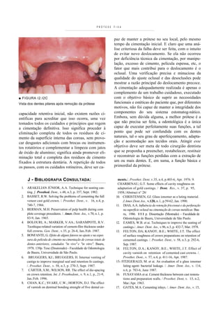 PRÓTESE   FIXA



                                                                       paz de manter a prótese no seu local, pelo mesmo
                                                                       tempo da cimentação inicial. E claro que uma aná-
                                                                       lise criteriosa da falha deve ser feita, com o intuito
                                                                       de evitar novo deslocamento. Se ela não ocorreu
                                                                       por deficiência técnica da cimentação, por manipu-
                                                                       lação, excesso de cimento, película espessa, etc, o
                                                                       fator que mais contribui para o deslocamento é o
                                                                       oclusal. Uma verificação precisa e minuciosa da
                                                                       qualidade do ajuste oclusal e das desoclusões pode
                                                                       mostrar a razão principal do deslocamento precoce.
                                                                       A cimentação adequadamente realizada é apenas o
                                                                       complemento de um trabalho cuidadoso, executado
■ FIGURA I2.I2C                                                        com o objetivo básico de suprir as necessidades
Vista dos dentes pilares após remoção da prótese                       funcionais e estéticas do paciente que, por diferentes
                                                                       motivos, não foi capaz de manter a integridade dos
capacidade retentiva inicial, não existem razões ci-                   componentes do seu sistema estomatog-nático.
entíficas para acreditar que isso ocorra, uma vez                      Embora, sem dúvida alguma, a melhor prótese é a
tomados todos os cuidados e princípios que regem                       que não precisa ser feita, a odontológica é a única
a cimentação definitiva. Isso significa proceder à                     capaz de executar perfeitamente suas funções, a tal
eliminação completa de todos os resíduos de ci-                        ponto que pode ser confundida com os dentes
mento da superfície interna das coroas, sem provo-                     naturais, tal o seu grau de aperfeiçoamento, adapta-
car desgastes adicionais com brocas ou instrumen-                      ção e acomodação aos tecidos orais. Atingir esse
tos rotatórios e complementar a limpeza com jatos                      objetivo deve ser meta de todo cirurgião dentista
de óxido de alumínio; significa ainda promover eli-                    que se proponha a preencher, restabelecer, restituir
minação total e completa dos resíduos de cimento                       e reconstruir as funções perdidas com a extração de
fixados à estrutura dentária. A repetição de todos                     um ou mais dentes. E, em suma, a função básica e
os passos, com os cuidados rotineiros, deve ser ca-                    primordial da prótese.


      J - BIBLIOGRAFIA CONSULTADA:                                       ments./. Prosthet. Dent, v.35, n.4, p.403-6, Apr. 1976. 9.
                                                                         CHARBENAU, G.T. Some effects of cavity roughness on
 1.   ARAKELIAN JÚNIOR, A.A. Technique for seating cas-                  adaptation of gold castings. / Dent. Res., v. 37, p. 95,
      ting. ]. Prosthed. Dent., v.48, n.3, p. 357, Sept. 1982.           1958./Abstract n° 28/
 2.   BASSET, R.W. Solving the problems of cementing the full           10. CHRISTENSEN, GJ. Glass ionomer as a luting material.
      veneer cast gold crown. /. Prosthet. Dent., v. 16, n.4, p.             J.Amer.Dent.Ass., v.120, n.l, p.59-62, Jan. 1990.
      740-7, 1966.                                                      11. DIAS, A.A. Influência da retenção friccionai e da perfuração
 3.   BERMAN, M.H. Preservation of pulp health during com                    na superfície oclusal na cimentação de coroas metálicas. Bau
      plete coverage procedures. /. Amer. Dent. Ass., v.70, n.l, p.          ru, 1986. 1 1 1 p. Dissertação (Mestrado) - Faculdade de
      83-9, Jan. 1965.                                                       Odontologia de Bauru, Universidade de São Paulo.
 4.   BOLOURI, A.; MARKER, V.AA.; SARAMPOTE, R.V.                       12. EAMES, W.B. et ai. Techniques to improve the seating of
      Tecnhique-related variation of cement-film thickness under             castings./. Amer. Dent. Ass., v.96, n.3, p. 432-7, Mar. 1978.
      full crowns. Gen. Dent., v.35, p. 26-8, Jan./Feb. 1987.           13. FELTON, DA; KANOY, B.E.; WHITE, J.T. The effect
 5.   BONFANTE, G. Efeito de alguns fatores no ajuste e na espes             of surface roughness of crown preparations on retention of
      sura da película de cimento na cimentação de coroas totais de          cemented castings. /. Prosthet. Dent., v. 58, n.3, p. 292-6,
      dentes anteriores, estudados "in vivo" e "in vitro". Bauru,            Sep. 1987.
      1978. 139p. Tese (Doutorado) - Faculdade de Odontologia           14. FELTON, D.A.; KANOY, B.E.; WHITE, J.T. Effect of
      de Bauru, Universidade de São Paulo.                                   cavity varnish on retention of cemented cast crowns. /.
 6.    BRUGGERS, KJ.; BRUGGERS, H. Internai venting of                       Prosthet. Dent., v. 57, n.4, p. 411-16, Apr. 1987.
      castigs to improve marginal seal and retention fo castings.       15- FITZGERALD, M. et ai. An evaluation of a glass ionomer
      /. Prosthet. Dent., v. 58, n.3, p. 270-3, Sept. 1987.                  luting agent: bacterial leakage. /. Amer. Dent. Ass., v. 114,
 7.    CÁRTER, S.M.; WILSON, RR. The effect of die-spacing                   n.6, p. 783-6, June 1987.
      on crown retention. Int. J. Prosthodont., v. 9, n.l, p., 21-9,    16. FUSAYAMA et ai. Cement thickness between cast restora-
      Jan./Feb. 1996.                                                        tions and preparation walls. / Prosthet. Dent, v. 13, n.2,
 8.   CHAN, K.C.; SVARE, C.W.; HORTON, D.J. The effect                       Mar./Apr. 1963.
      of varnish on dentinal bonding strenght of five dental ce-        17. GATES, M.A. Cementing inlays. /. Amer. Dent. Ass., v. 15,
 