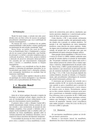 P A T O L O G I A S   O C I U S A I S   E   D I S F U N Ç Õ E S   C R A N I O M A N D I B U I A R E S




      INTRODUÇÃO                                                               motivo de controvérsia, pois sabe-se, atualmente, que
                                                                               muitos pacientes adaptam-se à anteriorização perma-
    Desde há muito tempo, a oclusão tem sido consi-                            nente do disco sem grandes consequências.
derada como um fator crítico de sucesso em qualquer                                Como descrito, a RC é uma posição estritamente
procedimento odontológico que vise à reabilitação do                           relacionada à posição condilar, não apresentando nenhu-
sistema estomatognático.                                                       ma relação com a posição ou contatos dentários. Tal
    Na maioria dos casos, a existência de um padrão                            posição é de vital importância em vários tratamentos
oclusal predefinido e sadio facilita e orienta o profissional                  protéticos, como descrito em outros capítulos. Ainda,
na manutenção de uma oclusão considerada "ideal".
                                                                               em alguns casos de patologias relacionadas estritamente à
    Dessa forma, na análise dos casos de Prótese
                                                                               oclusão, tal posição deve ser utilizada como guia nos
Fixa ou Reabilitação Oral, é fundamental a realiza-
ção de um exame oclusal apropriado, cuja finalida-                             procedimentos de ajuste oclusal por desgaste seletivo.
de principal é se definir a posição terapêutica para a                             Outra posição maxilo-mandibular é a MÁXIMA INTER-
confecção da prótese. Além disso, propicia também                              CUSPIDAÇÃO HABITUAL (MIH), também conhecida como
a detecção de possíveis alterações dento-periodon-                             posição de oclusão cêntrica ou posição de intercuspida-
tais causadas por um relacionamento inadequado                                 ção. Tal posição é definida como aquela onde ocorre o
entre a maxila e a mandíbula durante as funções                                maior número possível de contatos entre os dentes supe-
mastigatórias.                                                                 riores e inferiores, independentemente da posição condi-
    Outro aspecto a ser considerado na fase de plane-                          lar. Dessa forma, a MIH é guiada totalmente pelos con-
jamento é a presença de patologias musculares ou in-                           tatos dentários e por mecanismos de percepção neuroló-
tra-articulares que podem levar a alterações oclusais,                         gica de estruturas localizadas nos ligamentos periodon-
com consequente interferência no resultado final do                            tais (Figs. 2. IA e 2.1B). Como tal posição depende dos
tratamento reabilitador.
                                                                               contatos dentários, ela pode ser alterada, e o é frequente-
    Assim, o objetivo deste capítulo é discutir as diver-
                                                                               mente, após procedimentos odontológicos de reconstru-
sas patologias do sistema mastigatório e seu relaciona-
mento com os procedimentos de Prótese Fixa.                                    ção oclusal (restaurações, próteses, etc).
                                                                                   É intetessante que tal posição não coincide com a
                                                                               posição condilar de RC na maioria da população, ou
      1 «• RELAÇÕES MAXILO'                                                    seja, quando se guia a mandíbula para a posição de
      MANDIBULARES                                                             RC, não existe concomitantemente o maior número
                                                                               de contatos entre os dentes. Normalmente, apenas
      1 . 1 . ESTÁTICAS                                                        um ou dois contatos dentários acontecem nessa posi-
                                                                               ção e caracterizam os chamados contatos prematuros.
    Antes de se iniciar qualquer discussão a respeito da                       Essa diferença entre as posições de RC e MIH pode
fisiologia ou patologia oclusal, alguns conceitos de-                          ser fator contribuinte de algumas patologias oclusais,
vem ser incorporados ao nosso conhecimento, a res-                             embora seja fisiológica e bem aceita para a grande
peito do relacionamento maxilo-mandibular.                                     maioria da população. Quando existe coincidência
    O primeiro deles é sobre a Relação Central (RC),                           entre ambas posições, o termo OCLUSÃO EM RELAÇÃO
também denominada relação cêntrica, posição de con-                            CÊNTRICA (ORC) é aplicado.
tato retruída e, mais recentemente, de posição de esta-
bilidade ortopédica. Essa posição é definida como a
relação maxilo-mandibular onde os côndilos estão cen-                                  1.2. DINÂMICAS
tralizados nas fossas mandibulares, apoiados sobre as
vertentes posteriores das eminências articulares, com os                          Os movimentos mandibulares podem ser dividi-
respectivos discos articulares devidamente interpostos.                        dos em lateral e protrusivo.
    A necessidade da presença do disco articular inter-                           Durante o movimento lateral da mandíbula,
posto entre o côndilo e a fossa mandibular é ainda                             idealmente deve haver desoclusão dos dentes poste-
 